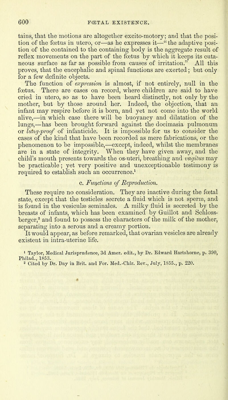 tains, that the motions are altogether excito-motory; and that the posi- tion of the foetus in utero, or—as he expresses it— the adaptive posi- tion of the contained to the containing body is the aggregate result of reflex movements on the part of the foetus by which it keeps its cuta- neous surface as far as possible from causes of irritation. All this proves, that the encephalic and spinal functions are exerted; but only for a few definite objects. The function of expression is almost, if not entirely, null in the foetus. There are cases on record, where children are said to have cried in utero, so as to have been heard distinctly, not only by the mother, but by those around her. Indeed, the objection, that an infant may respire before it is born, and yet not come into the world alive,—in which case there will be buoyancy and dilatation of the lungs,—has been brought forward against the docimasia pulmonum or lung-proof of infanticide. It is impossible for us to consider the cases of the kind that have been recorded as mere fabrications, or the phenomenon to be impossible,—except, indeed, whilst the membranes are in a state of integrity. When they have given away, and the child's mouth presents towards the os-uteri, breathing and vagitus may be practicable; yet very positive and unexceptionable testimony is required to establish such an occurrence.1 c. Functions of Reproduction. These require no consideration. They are inactive during the foetal state, except that the testicles secrete a fluid which is not sperm, and is found in the vesiculae seminales. A milky fluid is secreted by the breasts of infants, which has been examined by Guillot and Schloss- berger,2 and found to possess the characters of the milk of the mother, separating into a serous and a creamy portion. It would appear, as before remarked, that ovarian vesicles are already existent in intra-uterine life. 1 Taylor, Medical Jurisprudence, 3d Amer. edit., by Dr. Edward Hartshorne, p. 390, Philad., 1853. 2 Cited by Dr. Day in Brit, and For. Med.-Chir. Rev., July, 1855., p. 220.