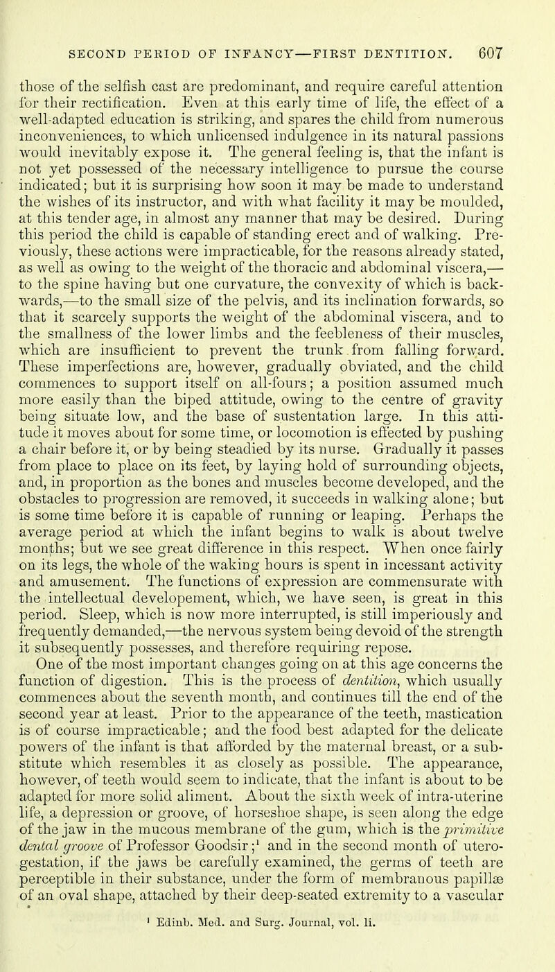 those of the selfish, cast are predominant, and require careful attention for their rectification. Even at this early time of life, the effect of a well-adapted education is striking, and spares the child from numerous inconveniences, to which unlicensed indulgence in its natural passions would inevitably expose it. The general feeling is, that the infant is not yet possessed of the necessary intelligence to pursue the course indicated; but it is surprising how soon it may be made to understand the wishes of its instructor, and with what facility it may be moulded, at this tender age, in almost any manner that may be desired. During this period the child is capable of standing erect and of walking. Pre- viously, these actions were impracticable, for the reasons already stated, as well as owing to the weight of the thoracic and abdominal viscera,— to the spine having but one curvature, the convexity of which is back- wards,—to the small size of the pelvis, and its inclination forwards, so that it scarcely supports the weight of the abdominal viscera, and to the smallness of the lower limbs and the feebleness of their muscles, which are insufficient to prevent the trunk from falling forward. These imperfections are, however, gradually obviated, and the child commences to support itself on all-fours; a position assumed much more easily than the biped attitude, owing to the centre of gravity being situate low, and the base of sustentation large. In this atti- tude it moves about for some time, or locomotion is effected by pushing a chair before it, or by being steadied by its nurse. Gradually it passes from place to place on its feet, by laying hold of surrounding objects, and, in proportion as the bones and muscles become developed, and the obstacles to progression are removed, it succeeds in walking alone; but is some time before it is capable of running or leaping. Perhaps the average period at which the infant begins to walk is about twelve months; but we see great difference in this respect. When once fairly on its legs, the whole of the waking hours is spent in incessant activity and amusement. The functions of expression are commensurate with the intellectual developement, which, we have seen, is great in this period. Sleep, which is now more interrupted, is still imperiously and frequently demanded,—the nervous system being devoid of the strength it subsequently possesses, and therefore requiring repose. One of the most important changes going on at this age concerns the function of digestion. This is the process of dentition, which usually commences about the seventh month, and continues till the end of the second year at least. Prior to the appearance of the teeth, mastication is of course impracticable; and the food best adapted for the delicate powers of the infant is that afforded by the maternal breast, or a sub- stitute which resembles it as closely as possible. The appearance, however, of teeth would seem to indicate, that the infant is about to be adapted for more solid aliment. About the sixth week of intra-uterine life, a depression or groove, of horseshoe shape, is seen along the edge of the jaw in the mucous membrane of the gum, which is the primitive dental groove of Professor Groodsir;1 and in the second month of utero- gestation, if the jaws be carefully examined, the germs of teeth are perceptible in their substance, under the form of membranous papillae of an oval shape, attached by their deep-seated extremity to a vascular 1 Edinb. Med. and Surg. Journal, vol. li.