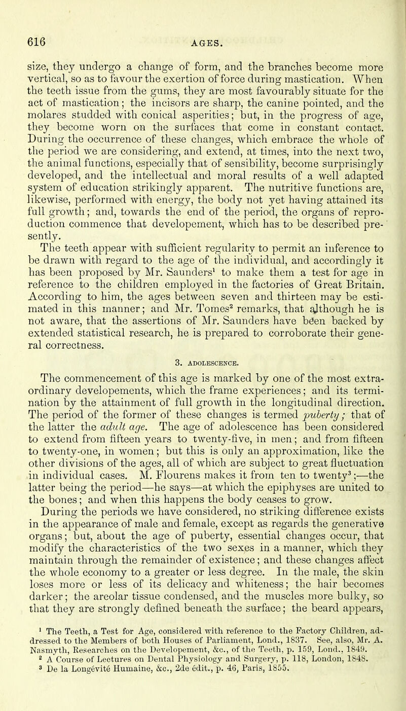 size, they undergo a change of form, and the branches become more vertical, so as to favour the exertion of force during mastication. When the teeth issue from the gums, they are most favourably situate for the act of mastication; the incisors are sharp, the canine pointed, and the molares studded with conical asperities; but, in the progress of age, they become worn on the surfaces that come in constant contact. During the occurrence of these changes, which embrace the whole of the period we are considering, and extend, at times, into the next two, the animal functions, especially that of sensibility, become surprisingly developed, and the intellectual and moral results of a well adapted system of education strikingly apparent. The nutritive functions are, likewise, performed with energy, the body not yet having attained its full growth; and, towards the end of the period, the organs of repro- duction commence that developement, which has to be described pre- sently. The teeth appear with sufficient regularity to permit an inference to be drawn with regard to the age of the individual, and accordingly it has been proposed by Mr. Saunders1 to make them a test for age in reference to the children employed in the factories of Great Britain. According to him, the ages between seven and thirteen may be esti- mated in this manner; and Mr. Tomes2 remarks, that although he is not aware, that the assertions of Mr. Saunders have bCen backed by extended statistical research, he is prepared to corroborate their gene- ral correctness. 3. ADOLESCENCE. The commencement of this age is marked by one of the most extra- ordinary developements, which the frame experiences; and its termi- nation by the attainment of full growth in the longitudinal direction. The period of the former of these changes is termed puberty ; that of the latter the adult age. The age of adolescence has been considered to extend from fifteen years to twenty-five, in men; and from fifteen to twenty-one, in women; but this is only an approximation, like the other divisions of the ages, all of which are subject to great fluctuation in individual cases. M. Flourens makes it from ten to twenty3;—the latter being the period—he says—at which the epiphyses are united to the bones; and when this happens the body ceases to grow. During the periods we have considered, no striking difference exists in the appearance of male and female, except as regards the generative organs; but, about the age of puberty, essential changes occur, that modify the characteristics of the two sexes in a manner, which they maintain through the remainder of existence; and these changes affect the whole economy to a greater or less degree. In the male, the skin loses more or less of its delicacy and whiteness; the hair becomes darker; the areolar tissue condensed, and the muscles more bulky, so that they are strongly defined beneath the surface; the beard appears, 1 The Teeth, a Test for Age, considered with reference to the Factory Children, ad- dressed to the Members of both Houses of Parliament, Lond., 1837. See, also, Mr. A. Nasmyth, Researches on the Developement, &c, of the Teeth, p. 159, Lond., 1849. i A Course of Lectures on Dental Physiology and Surgery, p. 118, London, 1848. 3 De la Longevity Humaine, &c, 2de edit., p. 46, Paris, 1855.