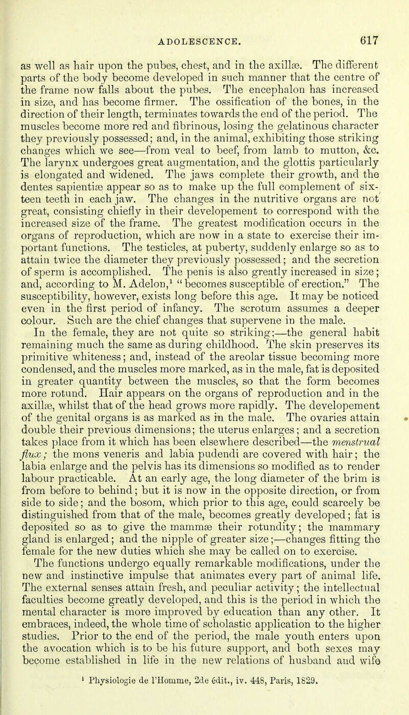 as well as hair upon the pubes, chest, and in the axilla?. The different parts of the body become developed in such manner that the centre of the frame now falls about the pubes. The encephalon has increased in size, and has become firmer. The ossification of the bones, in the direction of their length, terminates towards the end of the period. The muscles become more red and fibrinous, losing the gelatinous character they previously possessed; and, in the animal, exhibiting those striking changes which we see—from veal to beef, from lamb to mutton, &c. The larynx undergoes great augmentation, and the glottis particularly is elongated and widened. The jaws complete their growth, and the dentes sapientise appear so as to make up the full complement of six- teen teeth in each jaw. The changes in the nutritive organs are not great, consisting chiefly in their developernent to correspond with the increased size of the frame. The greatest modification occurs in the organs of reproduction, which are now in a state to exercise their im- portant functions. The testicles, at puberty, suddenly enlarge so as to attain twice the diameter they previously possessed; and the secretion of sperm is accomplished. The penis is also greatly increased in size; and, according to M. Adelon,1 becomes susceptible of erection. The susceptibility, however, exists long before this age. It may be noticed even in the first period of infancy. The scrotum assumes a deeper colour. Such are the chief changes that supervene in the male. In the female, they are not quite so striking;—the general habit remaining much the same as during childhood. The skin preserves its primitive whiteness; and, instead of the areolar tissue becoming more condensed, and the muscles more marked, as in the male, fat is deposited in greater quantity between the muscles, so that the form becomes more rotund. Hair appears on the organs of reproduction and in the axillae, whilst that of the head grows more rapidly. The developernent of the genital organs is as marked as in the male. The ovaries attain double their previous dimensions; the uterus enlarges; and a secretion takes place from it which has been elsewhere described—the menstrual flux ; the mons veneris and labia pudendi are covered with hair; the labia enlarge and the pelvis has its dimensions so modified as to render labour practicable. At an early age, the long diameter of the brim is from before to behind; but it is now in the opposite direction, or from side to side; and the bosom, which prior to this age, could scarcely be distinguished from that of the male, becomes greatly developed; fat is deposited so as to give the mammaa their rotundity; the mammary gland is enlarged; and the nipple of greater size;—changes fitting the female for the new duties which she may be called on to exercise. The functions undergo equally remarkable modifications, under the new and instinctive impulse that animates every part of animal life. The external senses attain fresh, and peculiar activity; the intellectual faculties become greatly developed, and this is the period in which the mental character is more improved by education than any other. It embraces, indeed, the whole time of scholastic application to the higher studies. Prior to the end of the period, the male youth enters upon the avocation which is to be his future support, and both sexes may become established in life in the new relations of husband and wife 1 Physiologie de 1'Homme, 2de edit., iv. 448, Paris, 1829.