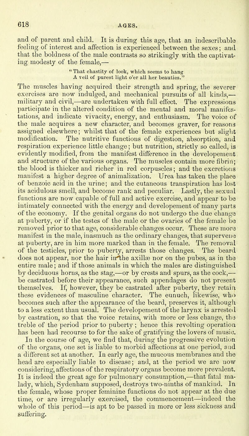 and of parent and child. It is during this age, that an indescribable feeling of interest and affection is experienced between the sexes; and that the boldness of the male contrasts so strikingly with the captivat- ing modesty of the female,—  That chastity of look, which seems to hang A -veil of purest light o'er all her beauties. The muscles having acquired their strength and spring, the severer exercises are now indulged, and mechanical pursuits of all kinds,— military and civil,—are undertaken with full effect. The expressions participate in the altered condition of the mental and moral manifes- tations, and indicate vivacity, energy, and enthusiasm. The voice of the male acquires a new character, and becomes graver, for reasons assigned elsewhere; whilst that of the female experiences but slight modification. The nutritive functions of digestion, absorption, and respiration experience little change; but nutrition, strictly so called, is evidently modified, from the manifest difference in the developement and structure of the various organs. The muscles contain more fibrin; the blood is thicker and richer in red corpuscles; and the excretions manifest a higher degree of animalization. Urea has taken the place of benzoic acid in the urine; and the cutaneous transpiration has lost its acidulous smell, and become rank and peculiar. Lastly, the sexual functions are now capable of full and active exercise, and appear to be intimately connected with the energy and developement of many parts of the economy. If the genital organs do not undergo the due change at puberty, or if the testes of the male or the ovaries of the female be removed prior to that age, considerable changes occur. These are more manifest in the male, inasmuch as the ordinary changes, that supervene at puberty, are in him more marked than in the female. The removal of the testicles, prior to puberty, arrests those changes. The beard does not appear, nor the hair irrthe axillae nor on the pubes, as in the entire male; and if those animals in which the males are distinguished by deciduous horns, as the stag,—or by crests and spurs, as the cock,— be castrated before their appearance, such appendages do not present themselves. If, however, they be castrated after puberty, they retain these evidences of masculine character. The eunuch, likewise, who becomes such after the appearance of the beard, preserves it, although to a less extent than usual. The developement of the larynx is arrested by castration, so that the voice retains, with more or less change, the treble of the period prior to puberty ; hence this revolting operation has been had recourse to for the sake of gratifying the lovers of music. In the course of age, we find that, during the progressive evolution of the organs, one set is liable to morbid affections at one period, and a different set at another. In early age, the mucous membranes and the head are especially liable to disease; and, at the period we are now considering, affections of the respiratory organs become more prevalent. It is indeed the great age for pulmonary consumption,—that fatal ma- lady, which, Sydenham supposed, destroys two-ninths of mankind. In the female, whose proper feminine functions do not appear at the due time, or are irregularly exercised, the commencement—indeed the whole of this period—is apt to be passed in more or less sickness and suffering.