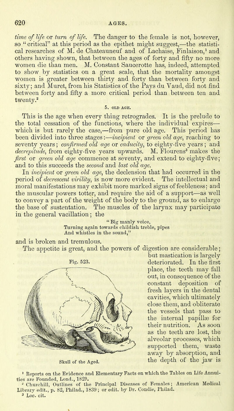 time of life or turn of life. The danger to the female is not, however, so  critical at this period as the epithet might suggest,—the statisti- cal researches of M. de Chateauneuf and of Lachaise, Finlaison,1 and others having shown, that between the ages of forty and fifty no more women die than men. M. Constant Saucerotte has, indeed, attempted to show by statistics on a great scale, that the mortality amongst women is greater between thirty and forty than between forty and sixty; and Muret, from his Statistics of the Pays du Vaud, did not find between forty and fifty a more critical period than between ten and twenty.2 5. OLD AGE. This is the age when every thing retrogrades. It is the prelude to the total cessation of the functions, where the individual expires—■ which is but rarely the case,—from pure old age. This period has been divided into three stages:—incipient or green old age, reaching to seventy years; confirmed old age or caducity, to eighty-five years ; and decrepitude, from eighty-five years upwards. M. Flourens3 makes the first or green old age commence at seventy, and extend to eighty-five; and to this succeeds the second and last old age. In incipient or green old age, the declension that had occurred in the period of decrescent virility, is now more evident. The intellectual and moral manifestations may exhibit more marked signs of feebleness: and the muscular powers totter, and require the aid of a support—as well to convey a part of the weight of the body to the ground, as to enlarge the base of sustentation. The muscles of the larynx may participate in the general vacillation; the  Big manly voice, Turning again towards childish treble, pipes And whistles in the sound, and is broken and tremulous. The appetite is great, and the powers of digestion are considerable; but mastication is largely deteriorated. In the first place, the teeth may fall out, in consequence of the constant deposition of fresh layers in the dental cavities, which ultimately close them, and obliterate the vessels that pass to the internal papillae for their nutrition. As soon as the teeth are lost, the alveolar processes, which supported them, waste away by absorption, and the depth of the jaw is 1 Reports on the Evidence and Elementary Facts on which the Tables on Life Annui- ties are Founded, Lond., 1829. 2 Churchill, Outlines of the Principal Diseases of Females; American Medical Library edit., p. 82, Philad., 1839 ; or edit, by Dr. Condie, Philad. 3 Loc. cit. Fig. 523. Skull of the Aged.