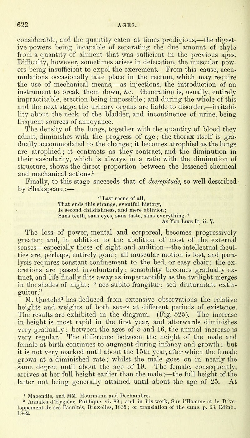 considerable, and the quantity eaten at times prodigious,—the digest- ive powers being incapable of separating the due amount of chyle from a quantity of aliment that was sufficient in the previous ages. Difficulty, however, sometimes arises in defecation, the muscular pow- ers being insufficient to expel the excrement. From this cause, accu- mulations occasionally take place in the rectum, which may require the use of mechanical means,—as injections, the introduction of an instrument to break them down, &c. Generation is, usually, entirely impracticable, erection being impossible; and during the whole of this and the next stage, the urinary organs are liable to disorder,—irritabi- lity about the neck of the bladder, and incontinence of urine, being frequent sources of annoyance. The density of the lungs, together with the quantity of blood they admit, diminishes with the progress of age; the thorax itself is gra- dually accommodated to the change; it becomes atrophied as the lungs are atrophied; it contracts as they contract, and the diminution in their vascularity, which is always in a ratio with the diminution of structure, shows the direct proportion between the lessened chemical and mechanical actions.1 Finally, to this stage succeeds that of decrepitude, so well described by Shakspeare:—  Last scene of all, That ends this strange, eventful history, Is second childishness, and mere oblivion; Sans teeth, sans eyes, sans taste, sans everything. As You Like It, ii. 7. The loss of power, mental and corporeal, becomes progressively greater; and, in addition to the abolition of most of the external senses—especially those of sight and audition—the intellectual facul- ties are, perhaps, entirely gone; all muscular motion is lost, and para- lysis requires constant confinement to the bed, or easy chair; the ex- cretions are passed involuntarily; sensibility becomes gradually ex- tinct, and life finally flits away as imperceptibly as the twilight merges in the shades of night;  nec subito frangitur; sed diuturnitate extin- guitur. M. Quetelet2 has deduced from extensive observations the relative heights and weights of both sexes at different periods of existence. The results are exhibited in the diagram. (Fig. 525). The increase in height is most rapid in the first year, and afterwards diminishes very gradually; between the ages of 5 and 16, the annual increase is very regular. The difference between the height of the male and female at birth continues to augment during infancy and growth; but it is not very marked until about the 15th year, after which the female grows at a diminished rate; whilst the male goes on in nearly the same degree until about the age of 19. The female, consequently, arrives at her full height earlier than the male;—the full height of the latter not being generally attained until about the age of 25. At 1 Magendie, and MM. Hourmann and Dechambre. 2 Annales d'Hygiene Publique, vi. 89 ; and in his work, Sur l'Homme et le D<'ve- loppement de ses Facultes, Bruxelles, 1835 ; or translation of the same, p. 63, Edinb., 1842.