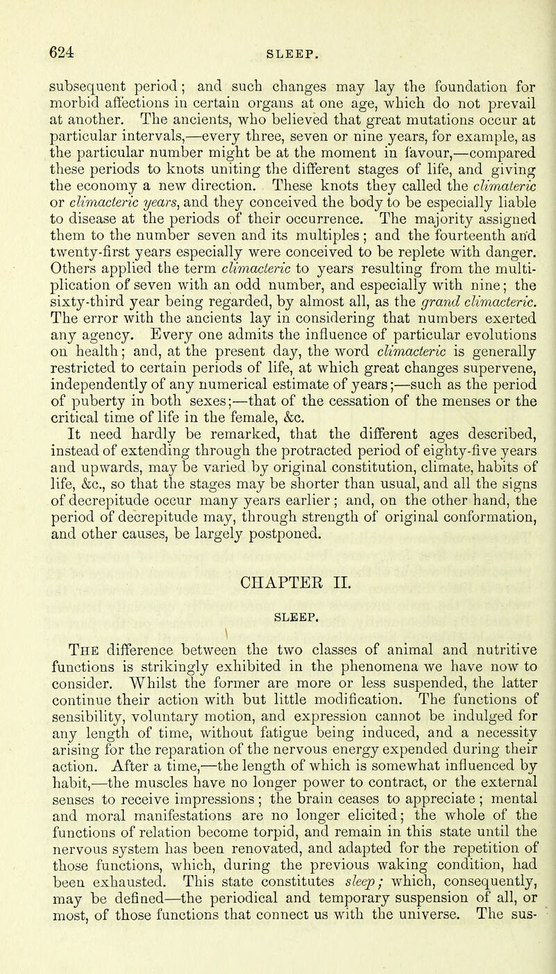 subsequent period; and such changes may lay the foundation for morbid affections in certain organs at one age, which do not prevail at another. The ancients, who believed that great mutations occur at particular intervals,—every three, seven or nine years, for example, as the particular number might be at the moment in favour,—compared these periods to knots uniting the different stages of life, and giving the economy a new direction. These knots they called the climateric or climacteric years, and they conceived the body to be especially liable to disease at the periods of their occurrence. The majority assigned them to the number seven and its multiples ; and the fourteenth and twenty-first years especially were conceived to be replete with danger. Others applied the term climacteric to years resulting from the multi- plication of seven with an odd number, and especially with nine; the sixty-third year being regarded, by almost all, as the grand climacteric. The error with the ancients lay in considering that numbers exerted any agency. Every one admits the influence of particular evolutions on health; and, at the present day, the word climacteric is generally restricted to certain periods of life, at which great changes supervene, independently of any numerical estimate of years;—such as the period of puberty in both sexes;—that of the cessation of the menses or the critical time of life in the female, &c. It need hardly be remarked, that the different ages described, instead of extending through the protracted period of eighty-five years and upwards, may be varied by original constitution, climate, habits of life, &c, so that the stages may be shorter than usual, and all the signs of decrepitude occur many years earlier ; and, on the other hand, the period of decrepitude may, through strength of original conformation, and other causes, be largely postponed. CHAPTER II. SLEEP. The difference between the two classes of animal and nutritive functions is strikingly exhibited in the phenomena we have now to consider. Whilst the former are more or less suspended, the latter continue their action with but little modification. The functions of sensibility, voluntary motion, and expression cannot be indulged for any length of time, without fatigue being induced, and a necessity arising for the reparation of the nervous energy expended during their action. After a time,—the length of which is somewhat influenced by habit,—the muscles have no longer power to contract, or the external senses to receive impressions ; the brain ceases to appreciate ; mental and moral manifestations are no longer elicited; the whole of the functions of relation become torpid, and remain in this state until the nervous system has been renovated, and adapted for the repetition of those functions, which, during the previous waking condition, had been exhausted. This state constitutes sleep; which, consequently, may be defined—the periodical and temporary suspension of all, or most, of those functions that connect us with the universe. The sus-