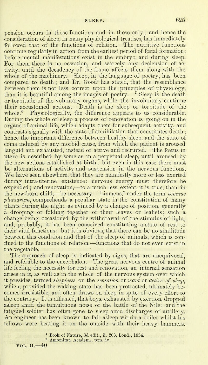 pension occurs in those functions and in those only; and hence the consideration of sleep, in many physiological treatises, has immediately followed that of the functions of relation. The nutritive functions continue regularly in action from the earliest period of foetal formation; before mental manifestations' exist in the embryo, and during sleep. For them there is no cessation, and scarcely any declension of ac- tivity, until the decadency of the frame affects them along with the whole of the machinery. Sleep, in the language of poetry, has been compared to death ; and Dr. Good1 has stated, that the resemblance between them is not less correct upon the principles of physiology, than it is beautiful among the images of poetry.  Sleep is the death or torpitude of the voluntary organs, while the involuntary continue their accustomed actions. Death is the sleep or torpitude of the whole. Physiologically, the difference appears to us considerable. During the whole of sleep a process of renovation is going on in the organs of animal life, which adapts them for subsequent activity, and contrasts signally with the state of annihilation that constitutes death; hence the important difference between healthy sleep, and the state of coma induced by any morbid cause, from which the patient is aroused languid and exhausted, instead of active and recruited. The foetus in utero is described by some as in a perpetual sleep, until aroused by the new actions established at birth; but even in this case there must be alternations of activity and suspension in the nervous functions. We have seen elsewhere, that they are manifestly more or less exerted during intra-uterine existence; nervous energy must therefore be expended; and renovation,—to a much less extent, it is true, than in the new-born child,—be necessary. Linnaeus,2 under the term somnus plantarurn, comprehends a peculiar state in the constitution of many plants during the night, as evinced by a change of position, generally a drooping or folding together of their leaves or leaflets; such a change being occasioned by the withdrawal of the stimulus of light, and, probably, it has been conceived, constituting a state of rest to their vital functions; but it is obvious, that there can be no similitude between this condition and that of the sleep of animals, which is con- fined to the functions of relation,—functions that do not even exist in the vegetable. The approach of sleep is indicated by signs, that are unequivocal, and referable to the encephalon. The great nervous centre of animal life feeling the necessity for rest and renovation, an internal sensation arises in it, as well as in the whole of the nervous system over which it presides, termed sleepiness or the sensation or want or desire of sleep, which, provided the waking state has been protracted, ultimately be- comes irresistible, and often draws on sleep in spite of every effort to the contrary. It is affirmed, that boys, exhausted by exertion, dropped asleep amid the tumultuous noise of the battle of the Nile; and the fatigued soldier has often gone to sleep amid discharges of artillery. An engineer has been known to fall asleep within a boiler whilst his fellows were beating it on the outside with their heavy hammers. 1 Book of Nature, 3d edit., ii. 203, Lond., 1834. 2 Amoenitat. Academ., torn. iv. vol. ii.—40