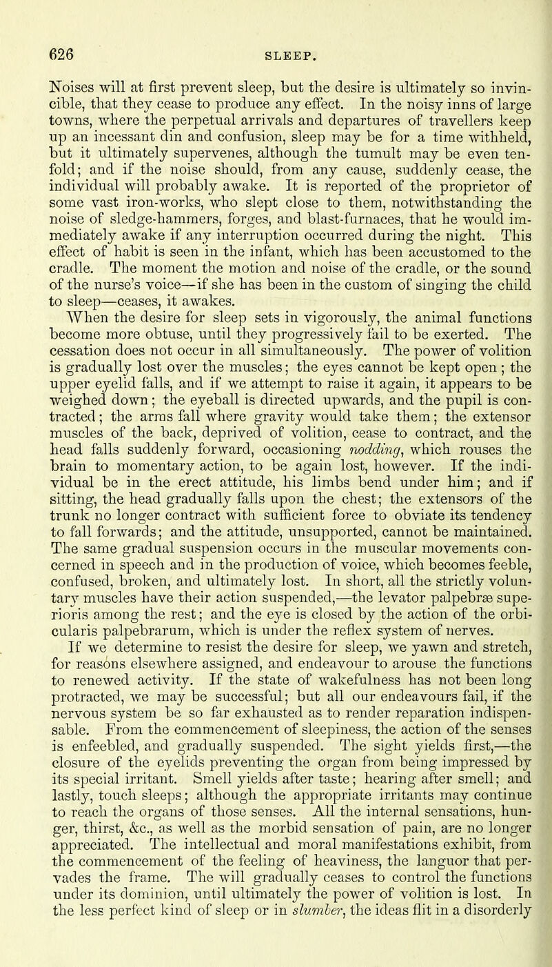 Noises will at first prevent sleep, but the desire is ultimately so invin- cible, that they cease to produce any effect. In the noisy inns of large towns, where the perpetual arrivals and departures of travellers keep up an incessant din and confusion, sleep may be for a time withheld, but it ultimately supervenes, although the tumult may be even ten- fold; and if the noise should, from any cause, suddenly cease, the individual will probably awake. It is reported of the proprietor of some vast iron-works, who slept close to them, notwithstanding the noise of sledge-hammers, forges, and blast-furnaces, that he would im- mediately awake if any interruption occurred during the night. This effect of habit is seen in the infant, which has been accustomed to the cradle. The moment the motion and noise of the cradle, or the sound of the nurse's voice—if she has been in the custom of singing the child to sleep—ceases, it awakes. When the desire for sleep sets in vigorously, the animal functions become more obtuse, until they progressively fail to be exerted. The cessation does not occur in all simultaneously. The power of volition is gradually lost over the muscles; the eyes cannot be kept open ; the upper eyelid falls, and if we attempt to raise it again, it appears to be weighed down ; the eyeball is directed upwards, and the pupil is con- tracted ; the arras fall where gravity would take them; the extensor muscles of the back, deprived of volition, cease to contract, and the head falls suddenly forward, occasioning nodding, which rouses the brain to momentary action, to be again lost, however. If the indi- vidual be in the erect attitude, his limbs bend under him; and if sitting, the head gradually falls upon the chest; the extensors of the trunk no longer contract with sufficient force to obviate its tendency to fall forwards; and the attitude, unsupported, cannot be maintained. The same gradual suspension occurs in the muscular movements con- cerned in speech and in the production of voice, which becomes feeble, confused, broken, and ultimately lost. In short, all the strictly volun- tary muscles have their action suspended,—the levator palpebrte supe- rioris among the rest; and the eye is closed by the action of the orbi- cularis palpebrarum, which is under the reflex system of nerves. If we determine to resist the desire for sleep, we yawn and stretch, for reasons elsewhere assigned, and endeavour to arouse the functions to renewed activity. If the state of wakefulness has not been long protracted, we may be successful; but all our endeavours fail, if the nervous system be so far exhausted as to render reparation indispen- sable. From the commencement of sleepiness, the action of the senses is enfeebled, and gradually suspended. The sight yields first,—the closure of the eyelids preventing the organ from being impressed by its special irritant. Smell yields after taste; hearing after smell; and lastly, touch sleeps; although the appropriate irritants may continue to reach the organs of those senses. All the internal sensations, hun- ger, thirst, &c, as well as the morbid sensation of pain, are no longer appreciated. The intellectual and moral manifestations exhibit, from the commencement of the feeling of heaviness, the languor that per- vades the frame. The will gradually ceases to control the functions •under its dominion, until ultimately the power of volition is lost. In the less perfect kind of sleep or in slumber, the ideas flit in a disorderly