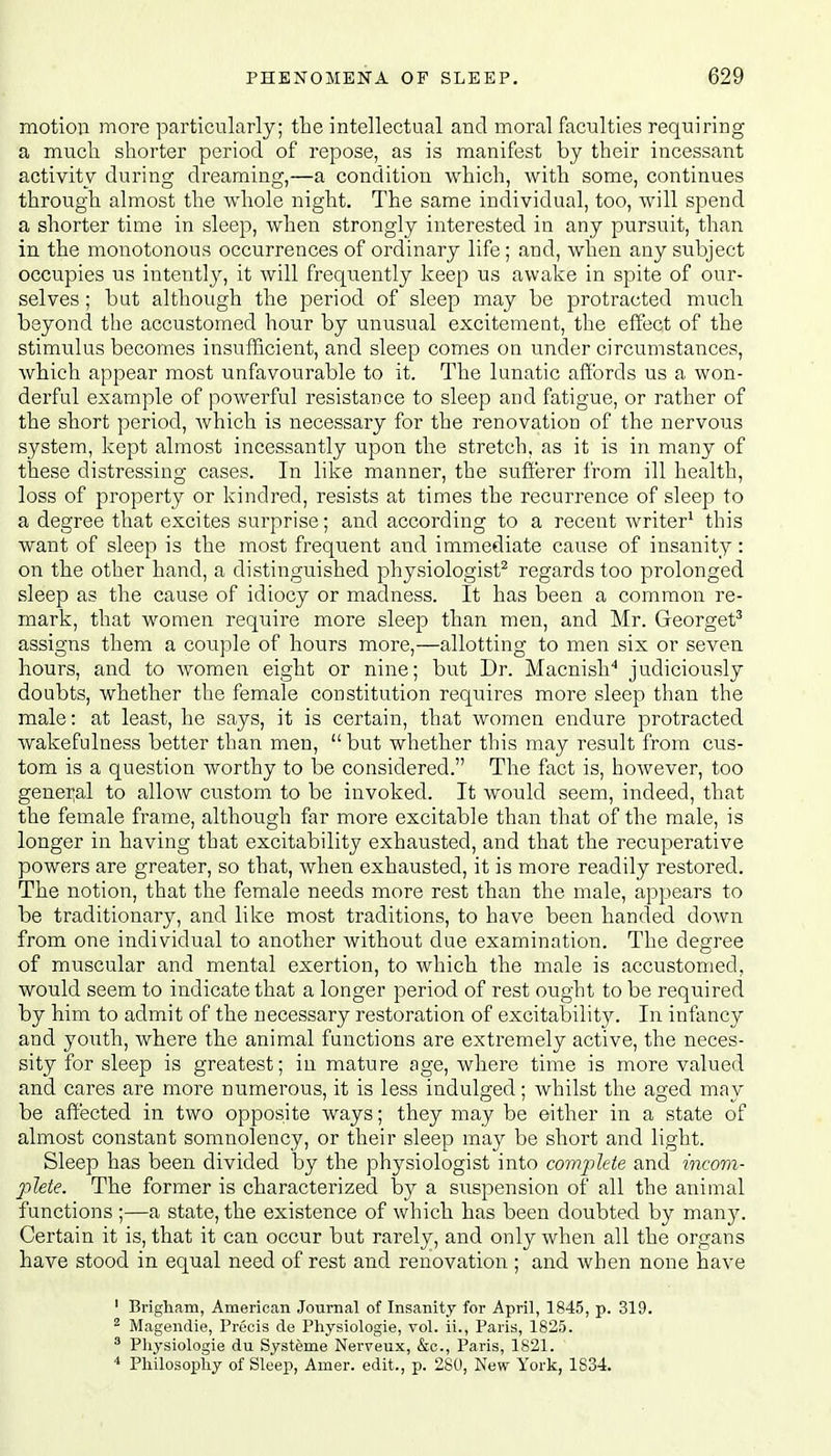 motion more particularly; the intellectual and moral faculties requiring a much shorter period of repose, as is manifest by their incessant activity during dreaming,—a condition which, with some, continues through almost the whole night. The same individual, too, will spend a shorter time in sleep, when strongly interested in any pursuit, than in the monotonous occurrences of ordinary life; and, when any subject occupies us intently, it will frequently keep us awake in spite of our- selves ; but although the period of sleep may be protracted much beyond the accustomed hour by unusual excitement, the effect of the stimulus becomes insufficient, and sleep comes on under circumstances, which appear most unfavourable to it. The lunatic affords us a won- derful example of powerful resistance to sleep and fatigue, or rather of the short period, Avhich is necessary for the renovation of the nervous system, kept almost incessantly upon the stretch, as it is in many of these distressing cases. In like manner, the sufferer from ill health, loss of property or kindred, resists at times the recurrence of sleep to a degree that excites surprise; and according to a recent writer1 this want of sleep is the most frequent and immediate cause of insanity: on the other hand, a distinguished physiologist2 regards too prolonged sleep as the cause of idiocy or madness. It has been a common re- mark, that women require more sleep than men, and Mr. Georget3 assigns them a couple of hours more,—allotting to men six or seven hours, and to women eight or nine; but Dr. Macnish4 judiciously doubts, whether the female constitution requires more sleep than the male: at least, he says, it is certain, that women endure protracted wakefulness better than men,  but whether this may result from cus- tom is a question worthy to be considered. The fact is, however, too general to allow custom to be invoked. It would seem, indeed, that the female frame, although far more excitable than that of the male, is longer in having that excitability exhausted, and that the recuperative powers are greater, so that, when exhausted, it is more readily restored. The notion, that the female needs more rest than the male, appears to be traditionary, and like most traditions, to have been handed down from one individual to another without due examination. The degree of muscular and mental exertion, to which the male is accustomed, would seem to indicate that a longer period of rest ought to be required by him to admit of the necessary restoration of excitability. In infancy and youth, where the animal functions are extremely active, the neces- sity for sleep is greatest; in mature age, where time is more valued and cares are more numerous, it is less indulged; whilst the aged may be affected in two opposite ways; they may be either in a state of almost constant somnolency, or their sleep may be short and light. Sleep has been divided by the physiologist into complete and incom- plete. The former is characterized by a suspension of all the animal functions ;—a state, the existence of which has been doubted by many. Certain it is, that it can occur but rarely, and only when all the organs have stood in equal need of rest and renovation ; and when none have 1 Brigham, American Journal of Insanity for April, 1845, p. 319. 2 Magendie, Precis cle Physiologie, vol. ii., Paris, 1825. 3 Physiologie du Systeme Nerveux, &c, Paris, 1821. 4 Philosophy of Sleep, Amer. edit., p. 280, New York, 1834.