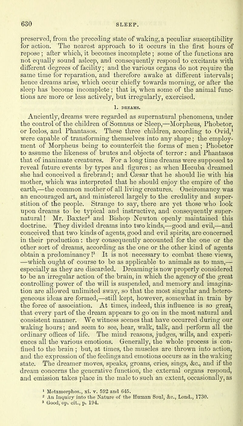 preserved, from the preceding state of waking, a peculiar susceptibility for action. The nearest approach to it occurs in the first hours of repose ; after which, it becomes incomplete ; some of the functions are not equally sound asleep, and consequently respond to excitants with different degrees of facility; and the various organs do not require the same time for reparation, and therefore awake at different intervals; hence dreams arise, which occur chiefly towards morning, or after the sleep has become incomplete ; that is, when some of the animal func- tions are more or less actively, but irregularly, exercised. 1. DREAMS. Anciently, dreams were regarded as supernatural phenomena, under the control of the children of Somnus or Sleep,—Morpheus, Phobetor, or Icelos, and Phantasos. These three children, according to Ovid,1 were capable of transforming themselves into any shape; the employ- ment of Morpheus being to counterfeit the forms of men ; Phobetor to assume the likeness of brutes and objects of terror: and Phantasos that of inanimate creatures. For a long time dreams were supposed to reveal future events by types and figures; as when Hecuba dreamed she had conceived a firebrand; and Csesar that he should lie with his mother, which was interpreted that he should enjoy the empire of the earth,—the common mother of all living creatures. Oneiromancy was an encouraged art, and ministered largely to the credulity and super- stition of the people. Strange to say, there are yet those who look upon dreams to be typical and instructive, and consequently super- natural ! Mr. Baxter2 and Bishop Newton openly maintained this doctrine. They divided dreams into two kinds,—good and evil,—and conceived that two kinds of agents, good and evil spirits, are concerned in their production: they consequently accounted for the one or the other sort of dreams, according as the one or the other kind of agents obtain a predominancy !3 It is not necessary to combat these views, —which ought of course to be as applicable to animals as to man,— especially as they are discarded. Dreaming is now properly considered to be an irregular action of the brain, in which the agency of the great controlling power of the will is suspended, and memory and imagina- tion are allowed unlimited sway, so that the most singular and hetero- geneous ideas are formed,—still kept, however, somewhat in train by the force of association. At times, indeed, this influence is so great, that every part of the dream appears to go on in the most natural and consistent manner. We witness scenes that have occurred during our waking hours; and seem to see, hear, walk, talk, and perform all the ordinary offices of life. The mind reasons, judges, wills, and experi- ences all the various emotions. Generally, the whole process is con- fined to the brain ; but, at times, the muscles are thrown into action, and the expression of the feelings and emotions occurs as in the waking state. The dreamer moves, speaks, groans, cries, sings, &c, and if the dream concerns the generative function, the external organs respond, and emission takes place in the male to such an extent, occasionally, as 1 Metamorphos., si. v. 592 and 645. 2 An Inquiry into the Nature of the Human Soul, &c, Lond., 1730. 3 Good, op. oit., p. 194.