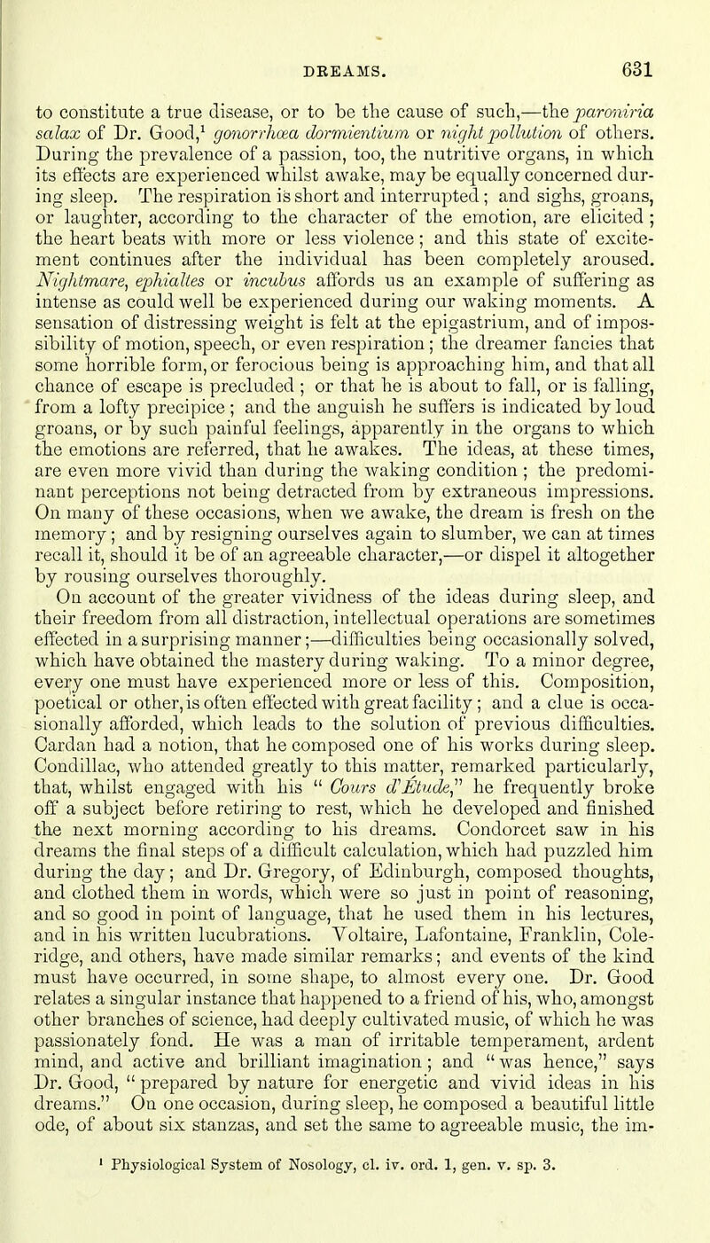 to constitute a true disease, or to be the cause of such,—the paroniria salax of Dr. Good,1 gonorrhoea dormientium or night pollution of others. During the prevalence of a passion, too, the nutritive organs, in which its effects are experienced whilst awake, may be equally concerned dur- ing sleep. The respiration is short and interrupted ; and sighs, groans, or laughter, according to the character of the emotion, are elicited ; the heart beats with more or less violence; and this state of excite- ment continues after the individual has been completely aroused. Nightmare, ephialtes or incubus affords us an example of suffering as intense as could well be experienced during our waking moments. A sensation of distressing weight is felt at the epigastrium, and of impos- sibility of motion, speech, or even respiration; the dreamer fancies that some horrible form, or ferocious being is approaching him, and that all chance of escape is precluded; or that he is about to fall, or is falling, from a lofty precipice; and the anguish he suffers is indicated by loud groans, or by such painful feelings, apparently in the organs to which the emotions are referred, that he awakes. The ideas, at these times, are even more vivid than during the waking condition ; the predomi- nant perceptions not being detracted from by extraneous impressions. On many of these occasions, when we awake, the dream is fresh on the memory ; and by resigning ourselves again to slumber, we can at times recall it, should it be of an agreeable character,—or dispel it altogether by rousing ourselves thoroughly. On account of the greater vividness of the ideas during sleep, and their freedom from all distraction, intellectual operations are sometimes effected in a surprising manner;—difficulties being occasionally solved, which have obtained the mastery during waking. To a minor degree, every one must have experienced more or less of this. Composition, poetical or other,is often effected with great facility; and a clue is occa- sionally afforded, which leads to the solution of previous difficulties. Cardan had a notion, that he composed one of his works during sleep. Condillac, who attended greatly to this matter, remarked particularly, that, whilst engaged with his  Cours d'Etnde he frequently broke off a subject before retiring to rest, which he developed and finished the next morning according to his dreams. Condorcet saw in his dreams the final steps of a difficult calculation, which had puzzled him during the day; and Dr. Gregory, of Edinburgh, composed thoughts, and clothed them in words, which were so just in point of reasoning, and so good in point of language, that he used them in his lectures, and in his written lucubrations. Voltaire, Lafontaine, Franklin, Cole- ridge, and others, have made similar remarks; and events of the kind must have occurred, in some shape, to almost every one. Dr. Good relates a singular instance that happened to a friend of his, who, amongst other branches of science, had deeply cultivated music, of which he was passionately fond. He was a man of irritable temperament, ardent mind, and active and brilliant imagination; and  was hence, says Dr. Good,  prepared by nature for energetic and vivid ideas in his dreams. On one occasion, during sleep, he composed a beautiful little ode, of about six stanzas, and set the same to agreeable music, the im- 1 Physiological System of Nosology, cl. iv. ord. 1, gen. v. sp. 3.