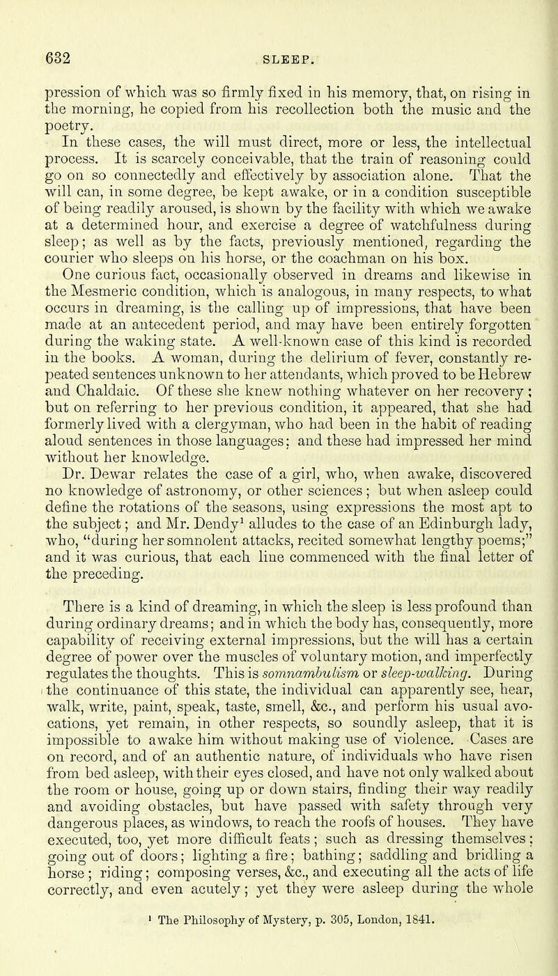 pression of which was so firmly fixed in his memory, that, on rising in the morning, he copied from his recollection both the music and the poetry. In these cases, the will must direct, more or less, the intellectual process. It is scarcely conceivable, that the train of reasoning could go on so connectedly and effectively by association alone. That the will can, in some degree, be kept awake, or in a condition susceptible of being readily aroused, is shown by the facility with which we awake at a determined hour, and exercise a degree of watchfulness during sleep; as well as by the facts, previously mentioned, regarding the courier who sleeps on his horse, or the coachman on his box. One curious fact, occasionally observed in dreams and likewise in the Mesmeric condition, which is analogous, in many respects, to what occurs in dreaming, is the calling up of impressions, that have been made at an antecedent period, and may have been entirely forgotten during the waking state. A well-known case of this kind is recorded in the books. A woman, during the delirium of fever, constantly re- peated sentences unknown to her attendants, which proved to be Hebrew and Chaldaic. Of these she knew nothing whatever on her recovery ; but on referring to her previous condition, it appeared, that she had formerly lived with a clergyman, who had been in the habit of reading aloud sentences in those languages; and these had impressed her mind without her knowledge. Dr. Dewar relates the case of a girl, who, when awake, discovered no knowledge of astronomy, or other sciences ; but when asleep could define the rotations of the seasons, using expressions the most apt to the subject; and Mr. Dendy1 alludes to the case of an Edinburgh lady, who, during her somnolent attacks, recited somewhat lengthy poems; and it was curious, that each line commenced with the final letter of the preceding. There is a kind of dreaming, in which the sleep is less profound than during ordinary dreams; and in which the body has, consequently, more capability of receiving external impressions, but the will has a certain degree of power over the muscles of voluntary motion, and imperfectly regulates the thoughts. This is somnambulism or sleep-walking. During the continuance of this state, the individual can apparently see, hear, walk, write, paint, speak, taste, smell, &c, and perform his usual avo- cations, yet remain, in other respects, so soundly asleep, that it is impossible to awake him without making use of violence. Cases are on record, and of an authentic nature, of individuals who have risen from bed asleep, with their eyes closed, and have not only walked about the room or house, going up or down stairs, finding their way readily and avoiding obstacles, but have passed with safety through very dangerous places, as windows, to reach the roofs of houses. They have executed, too, yet more difficult feats; such as dressing themselves; going out of doors; lighting a fire; bathing; saddling and bridling a horse ; riding; composing verses, &c, and executing all the acts of life correctly, and even acutely; yet they were asleep during the whole 1 The Philosophy of Mystery, p. 305, London, 1841.