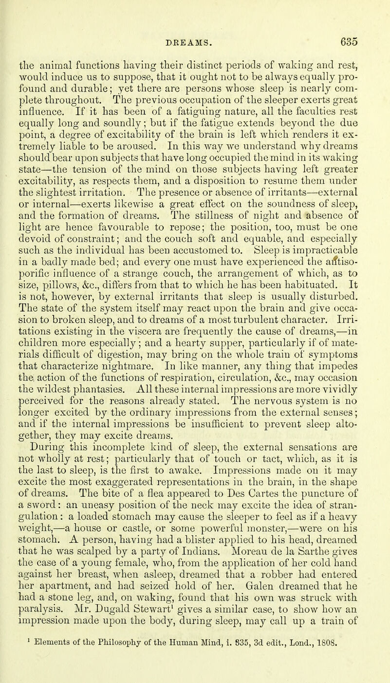 the animal functions having their distinct periods of waking and rest, would induce us to suppose, that it ought not to be always equally pro- found and durable; yet there are persons whose sleep is nearly com- plete throughout. The previous occupation of the sleeper exerts great influence. If it has been of a fatiguing nature, all the faculties rest equally long and soundly; but if the fatigue extends beyond the due point, a degree of excitability of the brain is left which renders it ex- tremely liable to be aroused. In this way we understand why dreams should bear upon subjects that have long occupied the mind in its waking state—the tension of the mind on those subjects having left greater excitability, as respects them, and a disposition to resume them under the slightest irritation. The presence or absence of irritants—external or internal—exerts likewise a great effect on the soundness of sleep, and the formation of dreams. The stillness of night and absence of light are hence favourable to repose; the position, too, must be one devoid of constraint; and the couch soft and equable, and especially such as the individual has been accustomed to. Sleep is impracticable in a badly made bed; and every one must have experienced the atftiso- porific influence of a strange couch, the arrangement of which, as to size, pillows, &c, differs from that to which he has been habituated. It is not, however, by external irritants that sleep is usually disturbed. The state of the system itself may react upon the brain and give occa- sion to broken sleep, and to dreams of a most turbulent character. Irri- tations existing in the viscera are frequently the cause of dreams,—in children more especially ; and a hearty supper, particularly if of mate- rials difficult of digestion, may bring on the whole train of symptoms that characterize nightmare. In like manner, any thing that impedes the, action of the functions of respiration, circulation, &c, may occasion the wildest phantasies. All these internal impressions are more vividly perceived for the reasons already stated. The nervous system is no longer excited by the ordinary impressions from the external senses; and if the internal impressions be insufficient to prevent sleep alto- gether, they may excite dreams. During this incomplete kind of sleep, the external sensations are not wholly at rest; particularly that of touch or tact, which, as it is the last to sleep, is the first to awake. Impressions made on it may excite the most exaggerated representations in the brain, in the shape of dreams. The bite of a flea appeared to Des Cartes the puncture of a sword: an uneasy position of the neck may excite the idea of stran- gulation : a loaded stomach may cause the sleeper to feel as if a heavy weight,—a house or castle, or some powerful monster,—were on his stomach. A person, having had a blister applied to his head, dreamed that he was scalped by a party of Indians. Moreau de la Sarthe gives the case of a young female, who, from the application of her cold hand against her breast, when asleep, dreamed that a robber had entered her apartment, and had seized hold of her. Galen dreamed that he had a stone leg, and, on waking, found that his own was struck with paralysis. Mr. Dugald Stewart1 gives a similar case, to show how an impression made upon the body, during sleep, may call up a train of 1 Elements of the Philosophy of the Human Mind, i. 835, 3d edit., Lond., 1808.