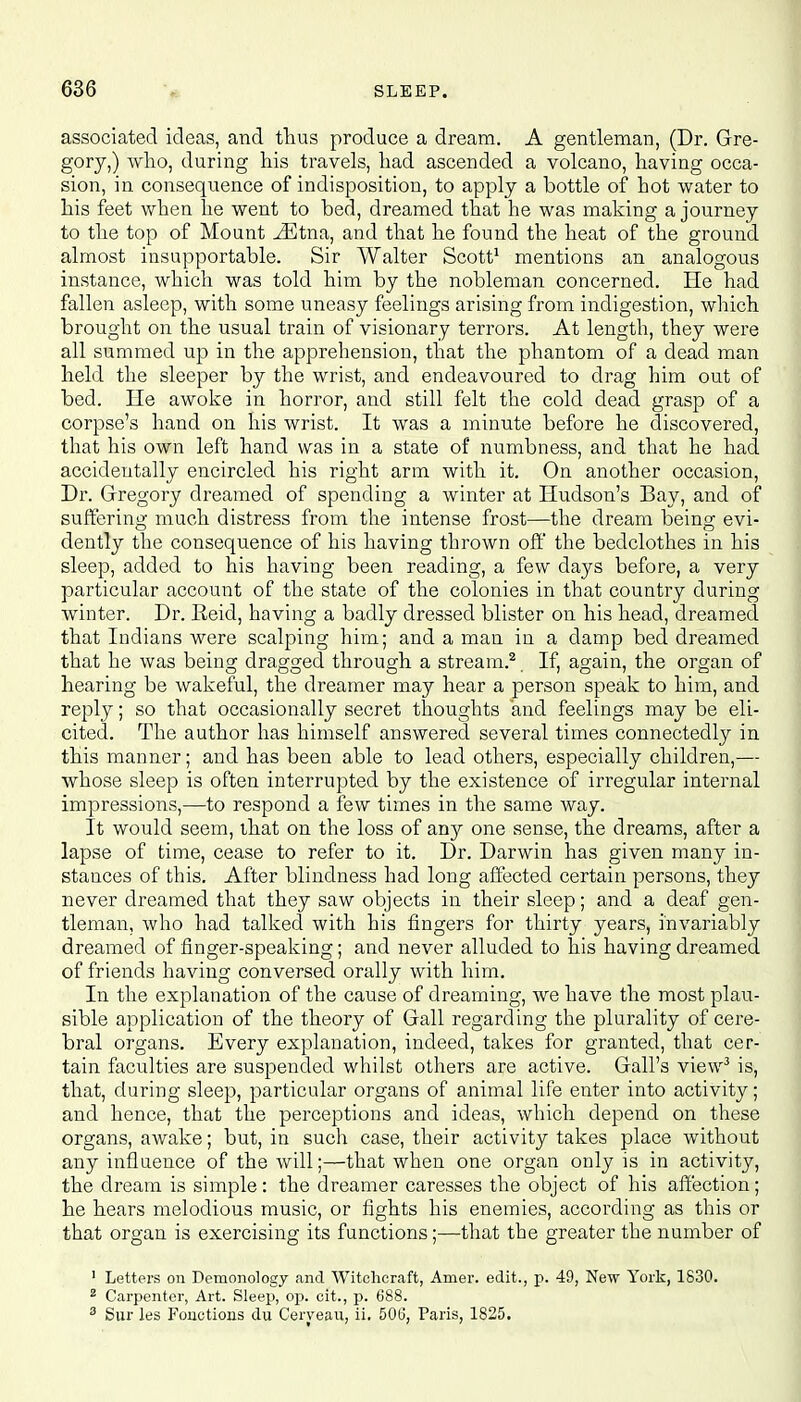 associated ideas, and thus produce a dream. A gentleman, (Dr. Gre- gory,) who, during his travels, had ascended a volcano, having occa- sion, in consequence of indisposition, to apply a bottle of hot water to his feet when he went to bed, dreamed that he was making a journey to the top of Mount iEtna, and that he found the heat of the ground almost insupportable. Sir Walter Scott1 mentions an analogous instance, which was told him by the nobleman concerned. He had fallen asleep, with some uneasy feelings arising from indigestion, which brought on the usual train of visionary terrors. At length, they were all summed up in the apprehension, that the phantom of a dead man held the sleeper by the wrist, and endeavoured to drag him out of bed. He awoke in horror, and still felt the cold dead grasp of a corpse's hand on his wrist. It was a minute before he discovered, that his own left hand was in a state of numbness, and that he had accidentally encircled his right arm with it. On another occasion, Dr. Gregory dreamed of spending a winter at Hudson's Bay, and of suffering much distress from the intense frost—the dream being evi- dently the consequence of his having thrown off the bedclothes in his sleep, added to his having been reading, a few days before, a very particular account of the state of the colonies in that country during winter. Dr. Eeid, having a badly dressed blister on his head, dreamed that Indians were scalping him; and a man in a damp bed dreamed that he was being dragged through a stream.2 If, again, the organ of hearing be wakeful, the dreamer may hear a person speak to him, and reply; so that occasionally secret thoughts and feelings may be eli- cited. The author has himself answered several times connectedly in this manner; and has been able to lead others, especially children,— whose sleep is often interrupted by the existence of irregular internal impressions,—to respond a few times in the same way. It would seem, that on the loss of any one sense, the dreams, after a lapse of time, cease to refer to it. Dr. Darwin has given many in- stances of this. After blindness had long affected certain persons, they never dreamed that they saw objects in their sleep; and a deaf gen- tleman, who had talked with his fingers for thirty years, invariably dreamed of finger-speaking; and never alluded to his having dreamed of friends having conversed orally with him. In the explanation of the cause of dreaming, we have the most plau- sible application of the theory of Gall regarding the plurality of cere- bral organs. Every explanation, indeed, takes for granted, that cer- tain faculties are suspended whilst others are active. Gall's view3 is, that, during sleep, particular organs of animal life enter into activity; and hence, that the perceptions and ideas, which depend on these organs, awake; but, in such case, their activity takes place without any influence of the will;—that when one organ only is in activity, the dream is simple: the dreamer caresses the object of his affection; he hears melodious music, or fights his enemies, according as this or that organ is exercising its functions;—that the greater the number of 1 Letters on Demonology and Witchcraft, Anier. edit., p. 49, New York, 1830. 2 Carpenter, Art. Sleep, op. cit., p. 688. 3 Sur les Fonctious du Ceryeau, ii. 506, Paris, 1825.
