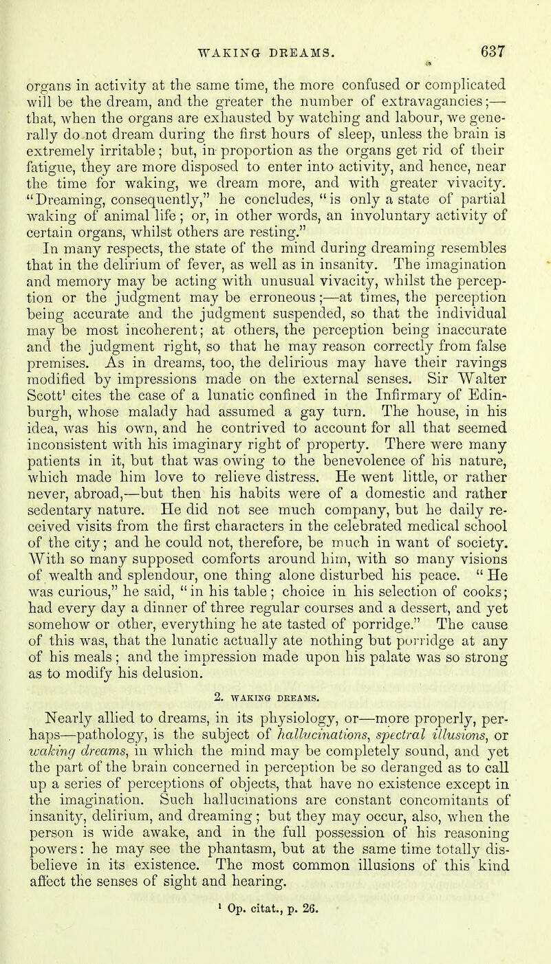 ■ organs in activity at the same time, the more confused or complicated will be the dream, and the greater the number of extravagancies;— that, when the organs are exhausted by watching and labour, we gene- rally do not dream during the first hours of sleep, unless the brain is extremely irritable ; but, in proportion as the organs get rid of their fatigue, they are more disposed to enter into activity, and hence, near the time for waking, we dream more, and with greater vivacity. Dreaming, consequently, he concludes,  is only a state of partial waking of animal life; or, in other words, an involuntary activity of certain organs, whilst others are resting. In many respects, the state of the mind during dreaming resembles that in the delirium of fever, as well as in insanity. The imagination and memory may be acting with unusual vivacity, whilst the percep- tion or the judgment may be erroneous;—at times, the perception being accurate and the judgment suspended, so that the individual may be most incoherent; at others, the perception being inaccurate and the judgment right, so that he may reason correctly from false premises. As in dreams, too, the delirious may have their ravings modified by impressions made on the external senses. Sir Walter Scott1 cites the case of a lunatic confined in the Infirmary of Edin- burgh, whose malady had assumed a gay turn. The house, in his idea, was his own, and he contrived to account for all that seemed inconsistent with his imaginary right of property. There were many patients in it, but that was owing to the benevolence of his nature, which made him love to relieve distress. He went little, or rather never, abroad,—but then his habits were of a domestic and rather sedentary nature. He did not see much company, but he daily re- ceived visits from the first characters in the celebrated medical school of the city; and he could not, therefore, be much in want of society. With so many supposed comforts around him, with so many visions of wealth and splendour, one thing alone disturbed his peace. He was curious, he said, in his table ; choice in his selection of cooks; had every day a dinner of three regular courses and a dessert, and yet somehow or other, everything he ate tasted of porridge. The cause of this was, that the lunatic actually ate nothing but porridge at any of his meals; and the impression made upon his palate was so strong as to modify his delusion. 2. WAKING DREAMS. Nearly allied to dreams, in its physiology, or—more properly, per- haps—pathology, is the subject of hallucinations, spectral illusions, or waking dreams, in which the mind may be completely sound, and yet the part of the brain concerned in perception be so deranged as to call up a series of perceptions of objects, that have no existence except in the imagination. Such hallucinations are constant concomitants of insanity, delirium, and dreaming; but they may occur, also, when the person is wide awake, and in the full possession of his reasoning powers: he may see the phantasm, but at the same time totally dis- believe in its existence. The most common illusions of this kind affect the senses of sight and hearing.