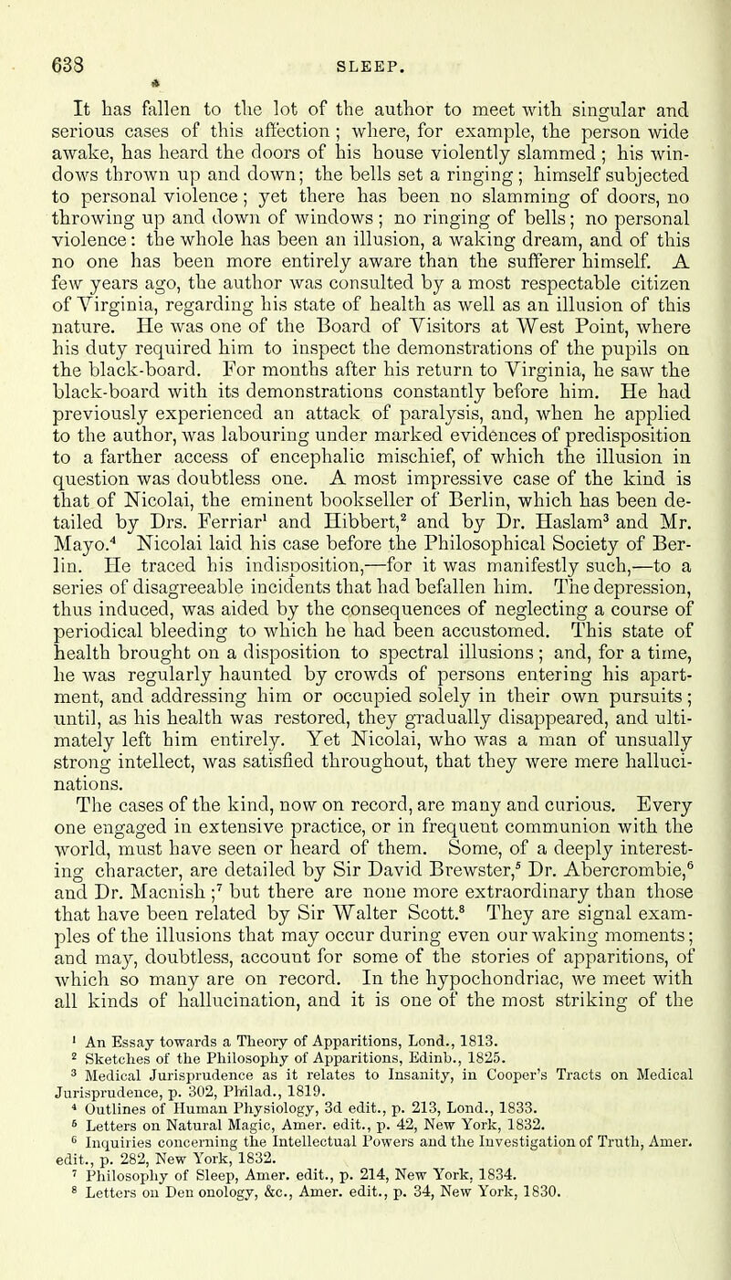 633 * SLEEP. It has fallen to the lot of the author to meet with singular and serious cases of this affection; where, for example, the person wide awake, has heard the doors of his house violently slammed ; his win- dows thrown up and down; the bells set a ringing ; himself subjected to personal violence; yet there has been no slamming of doors, no throwing up and down of windows ; no ringing of bells; no personal violence: the whole has been an illusion, a waking dream, and of this no one has been more entirely aware than the sufferer himself. A few years ago, the author was consulted by a most respectable citizen of Virginia, regarding his state of health as well as an illusion of this nature. He was one of the Board of Visitors at West Point, where his duty required him to inspect the demonstrations of the pupils on the black-board. For months after his return to Virginia, he saw the black-board with its demonstrations constantly before him. He had previously experienced an attack of paralysis, and, when he applied to the author, was labouring under marked evidences of predisposition to a farther access of encephalic mischief, of which the illusion in question was doubtless one. A most impressive case of the kind is that of Nicolai, the eminent bookseller of Berlin, which has been de- tailed by Drs. Ferriar1 and Hibbert,2 and by Dr. Haslam3 and Mr. Mayo.4 Nicolai laid his case before the Philosophical Society of Ber- lin. He traced his indisposition,—for it was manifestly such,—to a series of disagreeable incidents that had befallen him. The depression, thus induced, was aided by the consequences of neglecting a course of periodical bleeding to which he had been accustomed. This state of health brought on a disposition to spectral illusions ; and, for a time, he was regularly haunted by crowds of persons entering his apart- ment, and addressing him or occupied solely in their own pursuits; until, as his health was restored, they gradually disappeared, and ulti- mately left him entirely. Yet Nicolai, who was a man of unsually strong intellect, was satisfied throughout, that they were mere halluci- nations. The cases of the kind, now on record, are many and curious. Every one engaged in extensive practice, or in frequent communion with the world, must have seen or heard of them. Some, of a deeply interest- ing character, are detailed by Sir David Brewster,5 Dr. Abercrombie,6 and Dr. Macnish ;7 but there are none more extraordinary than those that have been related by Sir Walter Scott.8 They are signal exam- ples of the illusions that may occur during even our waking moments; and may, doubtless, account for some of the stories of apparitions, of which so many are on record. In the hypochondriac, we meet with all kinds of hallucination, and it is one of the most striking of the 1 An Essay towards a Theory of Apparitions, Lond., 1813. 2 Sketches of the Philosophy of Apparitions, Edinb., 1825. 3 Medical Jurisprudence as it relates to Insanity, in Cooper's Tracts on Medical Jurisprudence, p. 302, Philad., 1819. 4 Outlines of Human Physiology, 3d edit., p. 213, Lond., 1833. 6 Letters on Natural Magic, Amer. edit., p. 42, New York, 1832. 6 Inquiries concerning the Intellectual Powers and the Investigation of Truth, Amer. edit., p. 282, New York, 1832. 7 Philosophy of Sleep, Amer. edit., p. 214, New York, 1834. 8 Letters on Den onology, &c, Amer. edit., p. 34, New York, 1830.