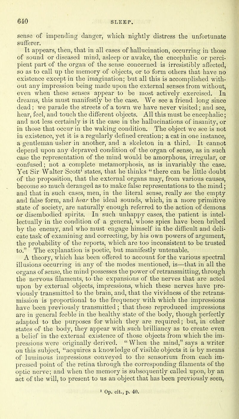 sense of impending danger, which nightly distress the unfortunate sufferer. It appears, then, that in all cases of hallucination, occurring in those of sound or diseased mind, asleep or awake, the encephalic or perci- pient part of the organ of the sense concerned is irresistibly affected, so as to call up the memory of objects, or to form others that have no existence except in the imagination; but all this is accomplished with- out any impression being made upon the external senses from without, even when these senses appear to be most actively exercised. In dreams, this must manifestly be the case. We see a friend long since dead; we parade the streets of a town we have never visited; and see, hear, feel, and touch the different objects. All this must be encephalic; and not less certainly is it the case in the hallucinations of insanity, or in those that occur in the waking condition. The object we see is not in existence, yet it is a regularly defined creation; a cat in one instance, a gentleman usher in another, and a skeleton in a third. It cannot depend upon any depraved condition of the organ of sense, as in such case the representation of the mind would be amorphous, irregular, or confused; not a complete metamorphosis, as is invariably the case. Yet Sir Walter Scott' states, that he thinks  there can be little doubt of the proposition, that the external organs may, from various causes, become so much deranged as to make false representations to the mind ; and that in such cases, men, in the literal sense, really see the empty and false form, and hear the ideal sounds, which, in a more primitive state of society, are naturally enough referred to the action of demons or disembodied spirits. In such unhappy cases, the patient is intel- lectually in the condition of a general, whose spies have been bribed by the enemy, and who must engage himself in the difficult and deli- cate task of examining and correcting, by his own powers of argument, the probability of the reports, which are too inconsistent to be trusted to. The explanation is poetic, but manifestly untenable. A theory, which has been offered to account for the various spectral illusions occurring in any of the modes mentioned, is—that in all the organs of sense, the mind possesses the power of retransmitting, through the nervous filaments, to the expansions of the nerves that are acted upon by external objects, impressions, which these nerves have pre- viously transmitted to the brain, and, that the vividness of the retrans- mission is proportional to the frequency with which the impressions have been previously transmitted ; that these reproduced impressions are in general feeble in the healthy state of the body, though perfectly adapted to the purposes for which they are required; but, in other states of the body, they appear with such brilliancy as to create even a belief in the external existence of those objects from which the im- pressions were originally derived. When the mind, says a writer on this subject, acquires a knowledge of visible objects it is by means of luminous impressions conveyed to the sensorium from each im- pressed point of the retina through the corresponding filaments of the optic nerve; and when the memory is subsequently called upon, by an act of the will, to present to us an object that has been previously seen,