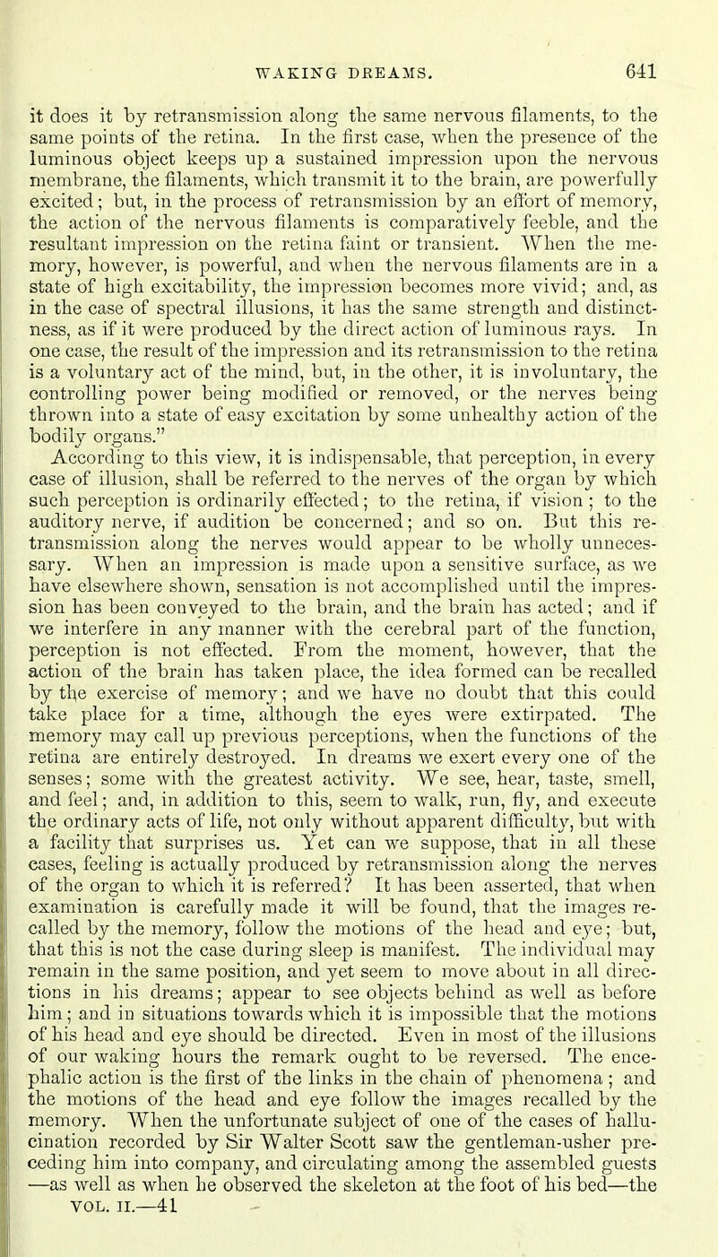 it does it by retransmission along the same nervous filaments, to the same points of the retina. In the first case, when the presence of the luminous object keeps up a sustained impression upon the nervous membrane, the filaments, which transmit it to the brain, are powerfully excited; but, in the process of retransmission by an effort of memory, the action of the nervous filaments is comparatively feeble, and the resultant impression on the retina faint or transient. When the me- mory, however, is powerful, aud when the nervous filaments are in a state of high excitability, the impression becomes more vivid; and, as in the case of spectral illusions, it has the same strength and distinct- ness, as if it were produced by the direct action of luminous rays. In one case, the result of the impression and its retransmission to the retina is a voluntary act of the mind, but, in the other, it is involuntary, the controlling power being modified or removed, or the nerves being thrown into a state of easy excitation by some unhealthy action of the bodily organs. According to this view, it is indispensable, that perception, in every case of illusion, shall be referred to the nerves of the organ by which such perception is ordinarily effected; to the retina, if vision ; to the auditory nerve, if audition be concerned; and so on. But this re- transmission along the nerves would appear to be wholly unneces- sary. When an impression is made upon a sensitive surface, as we have elsewhere shown, sensation is not accomplished until the impres- sion has been conveyed to the brain, and the brain has acted; and if we interfere in any manner with the cerebral part of the function, perception is not effected. From the moment, however, that the action of the brain has taken place, the idea formed can be recalled by the exercise of memory; and we have no doubt that this could take place for a time, although the eyes were extirpated. The memory may call up previous perceptions, when the functions of the retina are entirely destroyed. In dreams we exert every one of the senses; some with the greatest activity. We see, hear, taste, smell, and feel; and, in addition to this, seem to walk, run, fly, and execute the ordinary acts of life, not only without apparent difficulty, but with a facility that surprises us. Yet can we suppose, that in all these cases, feeling is actually produced by retransmission along the nerves of the organ to which it is referred? It has been asserted, that when examination is carefully made it will be found, that the images re- called by the memory, follow the motions of the head and eye; but, that this is not the case during sleep is manifest. The individual may remain in the same position, and yet seem to move about in all direc- tions in his dreams; appear to see objects behind as well as before him; and in situations towards which it is impossible that the motions of his head and eye should be directed. Even in most of the illusions of our waking hours the remark ought to be reversed. The ence- phalic action is the first of the links in the chain of phenomena ; and the motions of the head and eye follow the images recalled by the memory. When the unfortunate subject of one of the cases of hallu- cination recorded by Sir Walter Scott saw the gentleman-usher pre- ceding him into company, and circulating among the assembled guests —as well as when he observed the skeleton at the foot of his bed—the VOL. II.—41