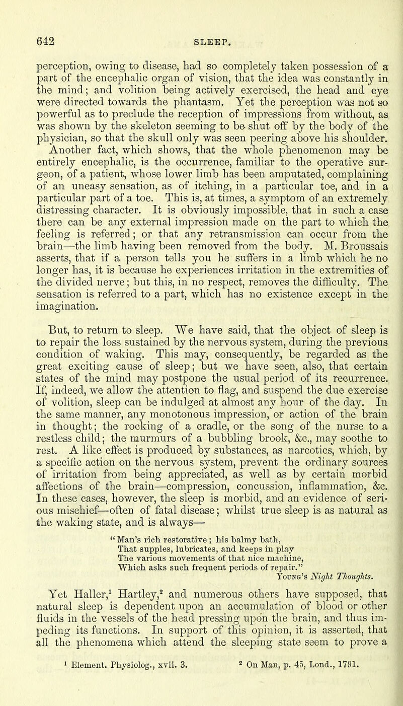 perception, owing to disease, had so completely taken possession of a part of the encephalic organ of vision, that the idea was constantly in the mind; and volition being actively exercised, the head and eye were directed towards the phantasm. Yet the perception was not so powerful as to preclude the reception of impressions from without, as was shown by the skeleton seeming to be shut off by the body of the physician, so that the skull only was seen peering above his shoulder. Another fact, which shows, that the whole phenomenon may be entirely encephalic, is the occurrence, familiar to the operative sur- geon, of a patient, whose lower limb has been amputated, complaining of an uneasy sensation, as of itching, in a particular toe, and in a particular part of a toe. This is, at times, a symptom of an extremely distressing character. It is obviously impossible, that in such a case there can be any external impression made on the part to which the feeling is referred; or that any retransmission can occur from the brain—the limb having been removed from the body. M. Broussais asserts, that if a person tells you he suffers in a limb which he no longer has, it is because he experiences irritation in the extremities of the divided nerve; but this, in no respect, removes the difficulty. The sensation is referred to a part, which has no existence except in the imagination. But, to return to sleep. We have said, that the object of sleep is to repair the loss sustained by the nervous system, during the previous condition of waking. This may, consequently, be regarded as the great exciting cause of sleep; but we have seen, also, that certain states of the mind may postpone the usual period of its recurrence. If, indeed, we allow the attention to flag, and suspend the due exercise of volition, sleep can be indulged at almost any hour of the day. In the same manner, any monotonous impression, or action of the brain in thought; the rocking of a cradle, or the song of the nurse to a restless child; the murmurs of a bubbling brook, &c, may soothe to rest. A like effect is produced by substances, as narcotics, which, by a specific action on the nervous system, prevent the ordinary sources of irritation from being appreciated, as well as by certain morbid affections of the brain—compression, concussion, inflammation, &c. In these cases, however, the sleep is morbid, and an evidence of seri- ous mischief—often of fatal disease; whilst true sleep is as natural as the waking state, and is always—  Man's rich restorative ; his balmy bath, That supples, lubricates, and keeps in play The various movements of that nice machine, Which asks such frequent periods of repair. Young's Night Thoughts. Yet Haller,1 Hartley,2 and numerous others have supposed, that natural sleep is dependent upon an accumulation of blood or other fluids in the vessels of the head pressing upon the brain, and thus im- peding its functions. In support of this opinion, it is asserted, that all the phenomena which attend the sleeping state seem to prove a 1 Element. Physiolog., xvii. 3. 2 On Man, p. 45, Lond., 1791.