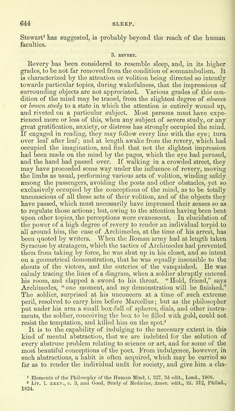 Stewart3 has suggested, is probably beyond the reach, of the human faculties. 3. REVERT. Eevery has been considered to resemble sleep, and, in its higher grades, to be not far removed from the condition of somnambulism. It is characterized by the attention or volition being directed so intently towards particular topics, during wakefulness, that the impressions of surrounding objects are not appreciated. Various grades of this con- dition of the mind may be traced, from the slightest degree of absence or brown study to a state in which the attention is entirely wound up, and riveted on a particular subject. Most persons must have expe- rienced more or less of this, when any subject of severe study, or any great gratification, anxiety, or distress has strongly occupied the mind. If engaged in reading, they may follow every line with the eye; turn over leaf after leaf; and at length awake from the revery, which had occupied the imagination, and find that not the slightest impression had been made on the mind by the pages, which the eye had perused, and the hand had passed over. If walking in a crowded street, they may have proceeded some way under the influence of revery, moving the limbs as usual, performing various acts of volition, winding safely among the passengers, avoiding the posts and other obstacles, yet so exclusively occupied by the conceptions of the mind, as to be totally unconscious of all these acts of their volition, and of the objects they have passed, which must necessarily have impressed their senses so as to regulate those actions; but, owiug to the attention having been bent upon other topics, the perceptions were evanescent. In elucidation of the power of a high degree of revery to render an individual torpid to all around him, the case of Archimedes, at the time of his arrest, has been quoted by writers. When the Roman army had at length taken Syracuse by stratagem, which the tactics of Archimedes had prevented them from taking by force, he was shut up in his closet, and so intent on a geometrical demonstration, that he was equally insensible to the shouts of the victors, and the outcries of the vanquished. He was calmly tracing the lines of a diagram, when a soldier abruptly entered his room, and clapped a sword to his throat. Hold, friend, says Archimedes, one moment, and my demonstration will be finished. The soldier, surprised at his unconcern at a time of such extreme peril, resolved to carry him before Marcellus; but as the philosopher put under his arm a small box-full of spheres, dials, and other instru- ments, the soldier, conceiving the box to be filled with gold, could not resist the temptation, and killed him on the spot.2 It is to the capability of indulging to the necessary extent in this kind of mental abstraction, that we are indebted for the solution of every abstruse problem relating to science or art, and for some of the most beautiful conceptions of the poet. From indulgence, however, in such abstractions, a habit is often acquired, which may be carried so far as to render the individual unfit for society, and give him a cha- 1 Elements of the Philosophy of the Human Mind, i. 327, 3d edit., Lond., 1808. 2 Liv. 1. xxxv., c. 3, and Good, Study of Medicine, Amer. edit., iii. 312, Philad., 1824.