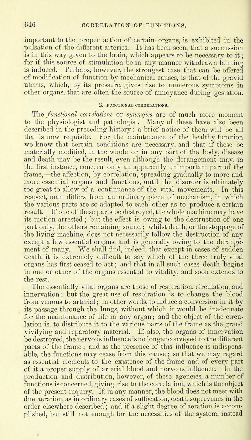 important to the proper action of certain organs, is exhibited in the pulsation of the different arteries. It has been seen, that a succussion is in this way given to the brain, which appears to be necessary to it; for if this source of stimulation be in any manner withdrawn fainting is induced. Perhaps, however, the strongest case that can be offered of modification of function by mechanical causes, is that of the gravid uterus, which, by its pressure, gives rise to numerous symptoms in other organs, that are often the source of annoyance during gestation. 2. FUNCTIONAL CORRELATIONS. The functional correlations or synergies are of much more moment to the physiologist and pathologist. Many of these have also been described in the preceding histor}^: a brief notice of them will be all that is now requisite. For the maintenance of the healthy function we know that certain conditions are necessary, and that if these be materially modified, in the whole or in any part of the body, disease and death may be the result, even although the derangement may, in the first instance, concern only an apparently unimportant part of the frame,—the affection, by correlation, spreading gradually to more and more essential organs and functions, until the disorder is ultimately too great to allow of a continuance of the vital movements. In this respect, man differs from an ordinary piece of mechanism, in which the various parts are so adapted to each other as to produce a certain result. If one of these parts be destroyed, the whole machine may have its motion arrested ; but the effect is owing to the destruction of one part only, the others remaining sound ; whilst death, or the stoppage of the living machine, does not necessarily follow the destruction of any except a few essential organs, and is generally owing to the derange- ment of many. AVe shall find, indeed, that except in cases of sudden death, it is extremely difficult to say which of the three truly vital organs has first ceased to act; and that in all such cases death begins D / O in one or other of the organs essential to vitality, and soon extends to the rest. The essentially vital organs are those of respiration, circulation, and innervation; but the great use of respiration is to change the blood from venous to arterial; in other words, to induce a conversion in it by its passage through the lungs, without which it would be inadequate for the maintenance of life in any organ; and the object of the circu- lation is, to distribute it to the various parts of the frame as the grand vivifying and reparatory material. If, also, the organs of innervation be destroyed, the nervous influence is no longer conveyed to the different parts of the frame ; and as the presence of this influence is indispens- able, the functions may cease from this cause ; so that we may regard as essential elements to the existence of the frame and of every part of it a proper supply of arterial blood and nervous influence. In the production and distribution, however, of these agencies, a number of functions is concerned, giving rise to the correlation, which is the object of the present inquiry. If, in any manner, the blood does not meet with due aeration, as in ordinary cases of suffocation, death supervenes in the order elsewhere described ; and if a slight degree of aeration is accom- plished, but still not enough for the necessities of the system, instead