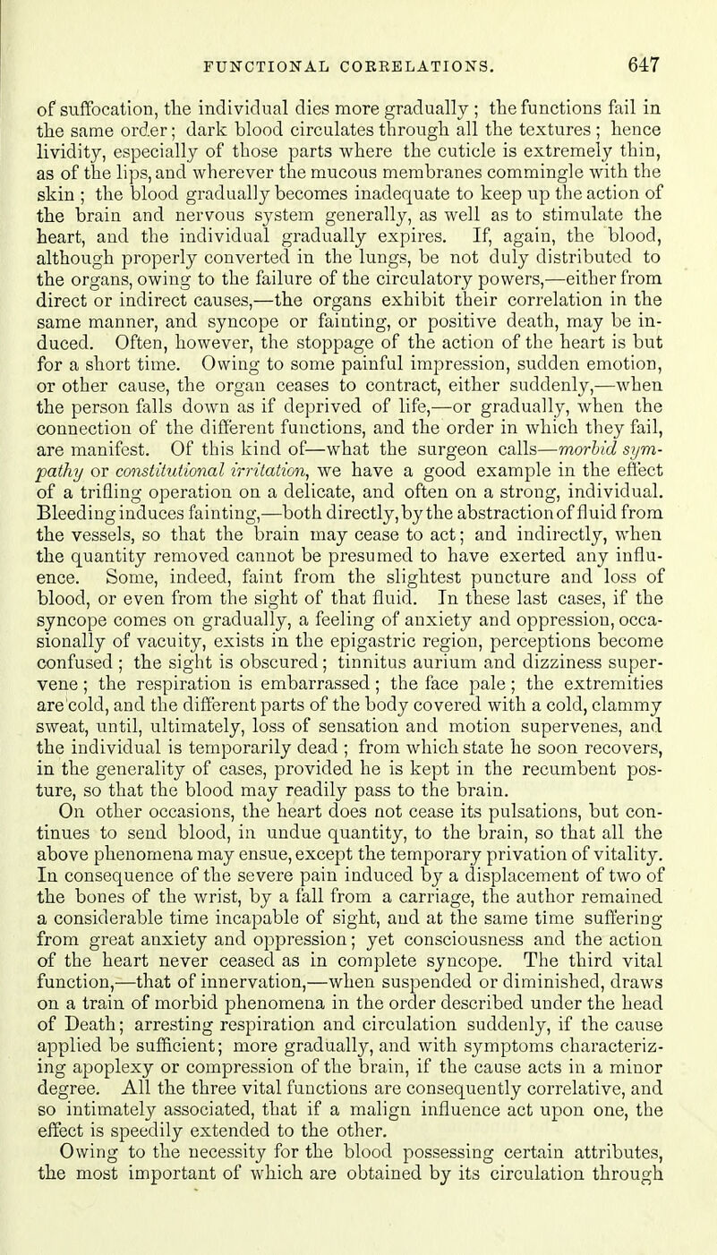 of suffocation, the individual dies more gradually ; the functions fail in the same order; dark blood circulates through all the textures ; hence lividity, especially of those parts where the cuticle is extremely thin, as of the lips, and wherever the mucous membranes commingle with the skin ; the blood gradually becomes inadequate to keep up the action of the brain and nervous system generally, as well as to stimulate the heart, and the individual gradually expires. If, again, the blood, although properly converted in the lungs, be not duly distributed to the organs, owing to the failure of the circulatory powers,—either from direct or indirect causes,—the organs exhibit their correlation in the same manner, and syncope or fainting, or positive death, may be in- duced. Often, however, the stoppage of the action of the heart is but for a short time. Owing to some painful impression, sudden emotion, or other cause, the organ ceases to contract, either suddenly,—when the person falls down as if deprived of life,—-or gradually, when the connection of the different functions, and the order in which they fail, are manifest. Of this kind of—what the surgeon calls—morbid sym- pathy or constihitional irritation, we have a good example in the effect of a trifling operation on a delicate, and often on a strong, individual. Bleeding induces fainting,—both directly, by the abstraction of fluid from the vessels, so that the brain may cease to act; and indirectly, when the quantity removed cannot be presumed to have exerted any influ- ence. Some, indeed, faint from the slightest puncture and loss of blood, or even from the sight of that fluid. In these last cases, if the syncope comes on gradually, a feeling of anxiety and oppression, occa- sionally of vacuity, exists in the epigastric region, perceptions become confused ; the sight is obscured; tinnitus aurium and dizziness super- vene ; the respiration is embarrassed; the face pale; the extremities are cold, and the different parts of the body covered with a cold, clammy sweat, until, ultimately, loss of sensation and motion supervenes, and the individual is temporarily dead ; from which state he soon recovers, in the generality of cases, provided he is kept in the recumbent pos- ture, so that the blood may readily pass to the brain. On other occasions, the heart does not cease its pulsations, but con- tinues to send blood, in undue quantity, to the brain, so that all the above phenomena may ensue, except the temporary privation of vitality. In consequence of the severe pain induced by a displacement of two of the bones of the wrist, by a fall from a carriage, the author remained a considerable time incapable of sight, and at the same time suffering from great anxiety and oppression; yet consciousness and the action of the heart never ceased as in complete syncope. The third vital function,—that of innervation,—when suspended or diminished, draws on a train of morbid phenomena in the order described under the head of Death; arresting respiration and circulation suddenly, if the cause applied be sufficient; more gradually, and with symptoms characteriz- ing apoplexy or compression of the brain, if the cause acts in a minor degree. All the three vital functions are consequently correlative, and so intimately associated, that if a malign influence act upon one, the effect is speedily extended to the other. Owing to the necessity for the blood possessing certain attributes, the most important of which are obtained by its circulation through