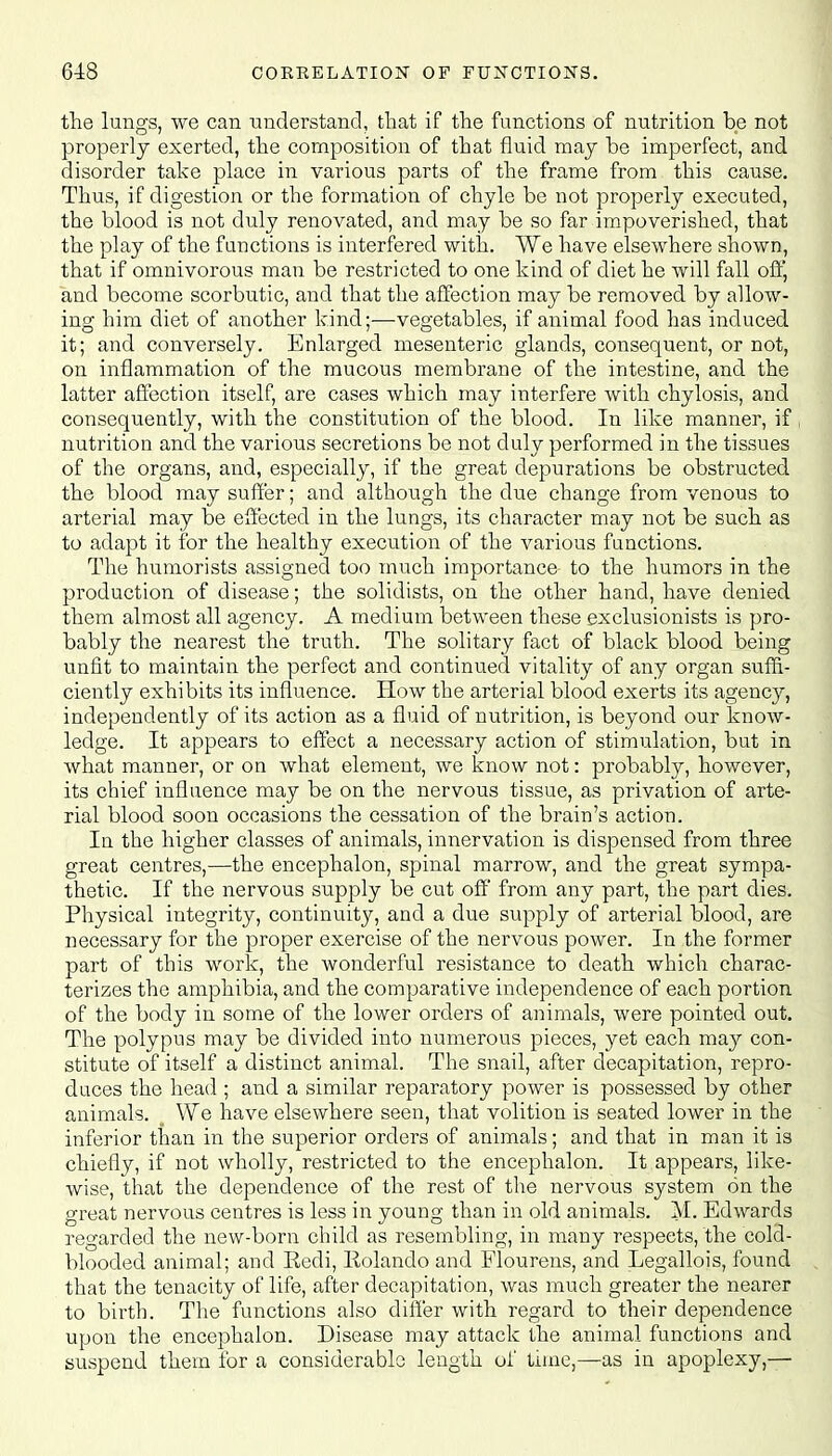 the lungs, we can understand, that if the functions of nutrition be not properly exerted, the composition of that fluid may be imperfect, and disorder take place in various parts of the frame from this cause. Thus, if digestion or the formation of chyle be not properly executed, the blood is not duly renovated, and may be so far impoverished, that the play of the functions is interfered with. We have elsewhere shown, that if omnivorous man be restricted to one kind of diet he will fall off, and become scorbutic, and that the affection may be removed by allow- ing him diet of another kind;—vegetables, if animal food has induced it; and conversely. Enlarged mesenteric glands, consequent, or not, on inflammation of the mucous membrane of the intestine, and the latter affection itself, are cases which may interfere with chylosis, and consequently, with the constitution of the blood. In like manner, if nutrition and the various secretions be not duly performed in the tissues of the organs, and, especially, if the great depurations be obstructed the blood may suffer; and although the due change from venous to arterial may be effected in the lungs, its character may not be such as to adapt it for the healthy execution of the various functions. The humorists assigned too much importance to the humors in the production of disease; the solidists, on the other hand, have denied them almost all agency. A medium between these exclusionists is pro- bably the nearest the truth. The solitary fact of black blood being unfit to maintain the perfect and continued vitality of any organ suffi- ciently exhibits its influence. How the arterial blood exerts its agency, independently of its action as a fluid of nutrition, is beyond our know- ledge. It appears to effect a necessary action of stimulation, but in what manner, or on what element, we know not: probably, however, its chief influence may be on the nervous tissue, as privation of arte- rial blood soon occasions the cessation of the brain's action. In the higher classes of animals, innervation is dispensed from three great centres,—the encephalon, spinal marrow, and the great sympa- thetic. If the nervous supply be cut off from any part, the part dies. Physical integrity, continuity, and a due supply of arterial blood, are necessary for the proper exercise of the nervous power. In the former part of this work, the wonderful resistance to death which charac- terizes the amphibia, and the comparative independence of each portion of the body in some of the lower orders of animals, were pointed out. The polypus may be divided into numerous pieces, yet each may con- stitute of itself a distinct animal. The snail, after decapitation, repro- duces the head ; and a similar reparatory power is possessed by other animals. o We have elsewhere seen, that volition is seated lower in the inferior than in the superior orders of animals; and that in man it is chiefly, if not wholly, restricted to the encephalon. It appears, like- wise, that the dependence of the rest of the nervous system on the great nervous centres is less in young than in old animals. M. Edwards regarded the new-born child as resembling, in many respects, the cold- blooded animal; and Redi, Rolando and Flourens, and Legallois, found that the tenacity of life, after decapitation, was much greater the nearer to birth. The functions also differ with regard to their dependence upon the encephalon. Disease may attack the animal functions and suspend them for a considerable length of time,—as in apoplexy,—