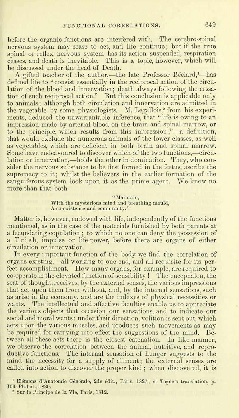 before the organic functions are interfered with. The cerebro-spinal nervous system may cease to act, and life continue; but if the true spinal or reflex nervous system has its action suspended, respiration ceases, and death is inevitable. This is a topic, however, which will be discussed under the head of Death. A gifted teacher of the author,—the late Professor Beclard,1—has defined life to consist essentially in the reciprocal action of the circu- lation of the blood and innervation; death always following the cessa- tion of such reciprocal action. But this conclusion is applicable only to animals; although both circulation and innervation are admitted in the vegetable by some physiologists. M. Legallois,2 from his experi- ments, deduced the unwarrantable inference, that life is owing to an impression made by arterial blood on the brain and spinal marrow, or to the principle, which results from this impression ;—a definition, that would exclude the numerous animals of the lower classes, as well as vegetables, which are deficient in both brain and spinal marrow. Some have endeavoured to discover which of the two functions,—circu- lation or innervation,—holds the other in domination. They, who con- sider the nervous substance to be first formed in the foetus, ascribe the supremacy to it; whilst the believers in the earlier formation of the sanguiferous system look upon it as the prime agent. We know no more than that both  Maintain, With the mysterious mind and breathing mould, A co-existence and community. Matter is, however, endowed with life, independently of the functions mentioned, as in the case of the materials furnished by both parents at a fecundating copulation ; to which no one can deny the possession of a Trieb, impulse or life-power, before there are organs of either circulation or innervation. In every important function of the body we find the correlation of organs existing,—all working to one end, and all requisite for its per- fect accomplishment. How many organs, for example, are required to co-operate in the elevated function of sensibility ! The encephalon, the seat of thought, receives, by the external senses, the various impressions that act upon them from without, and, by the internal sensations, such as arise in the economy, and are the indexes of physical necessities or wants. The intellectual and affective faculties enable us to appreciate the various objects that occasion our sensations, and to indicate our social and moral wants: under their direction, volition is sent out, which acts upon the various muscles, and produces such movements as may be required for carrying into effect the suggestions of the mind. Be- tween all these acts there is the closest catenation. In like manner, we observe the correlation between the animal, nutritive, and repro- ductive functions. The internal sensation of hunger suggests to the mind the necessity for a supply of aliment; the external senses are called into action to discover the proper kind ; when discovered, it is 1 Elemens d'Anatomie Generale, 2de edit., Paris, 1827; or Togno's translation, p. 106, Philad., 1830. 2 Sur le Principe de la Vie, Paris, 1812.