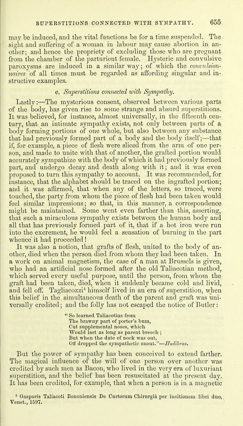 may be induced, and the vital functions be for a time suspended. The sight and suffering of a woman in labour may cause abortion in an- other; and hence the propriety of excluding those who are pregnant from the chamber of the parturient female. Hysteric and convulsive paroxysms are induced in a similar way; of which the convulsion- naires of all times must be regarded as affording singular and in- structive examples. e. Superstitions connected with Sympathy. Lastlv:—The mysterious consent, observed between various parts of the body, has given rise to some strange and absurd superstitions. It was believed, for instance, almost universally, in the fifteenth cen- tury, that an intimate sympathy exists, not only between parts of a body forming portions of one whole, but also between any substance that had previously formed part of a body and the body itself;—that if, for example, a piece of flesh were sliced from the arm of one per- son, and made to unite with that of another, the grafted portion would accurately sympathize with the body of which it had previously formed part, and undergo decay and death along with it; and it was even proposed to turn this sympathy to account. It was recommended, for instance, that the alphabet should be traced on the ingrafted portion; and it was affirmed, that when any of the letters, so traced, were touched, the party from whom the piece of flesh had been taken would feel similar impressions; so that, in this manner, a correspondence might be maintained. Some went even farther than this, asserting, that such a miraculous sympathy exists between the human body and all that has previously formed part of it, that if a hot iron were run into the excrement, he would feel a sensation of burning in the part whence it had proceeded ! It was also a notion, that grafts of flesh, united to the body of an- other, died when the person died from whom they had been taken. In a work on animal magnetism, the case of a man at Brussels is given, who had an artificial nose formed after the old Taliacotian method, which served every useful purpose, until the person, from whom the graft had been taken, died, when it suddenly became cold and livid, and fell off. Tagliacozzi1 himself lived in an era of superstition, when this belief in the simultaneous death of the parent and graft was uni- versally credited; and the folly has not escaped the notice of Butler:  So learned Taliacotius from The brawny part of porter's bum, Cut supplemental noses, which Would last as long as parent breech ; But when the date of nock was out, Off dropped the sympathetic snout.—Iludibras. But the power of sympathy has been conceived to extend farther. The magical influence of the will of one person over another was credited by such men as Bacon, who lived in the very era of luxuriant superstition, and the belief has been resuscitated at the present day. It has been credited, for example, that when a person is in a magnetic 1 Gasparis Taliacoti Bononiensis De Curtorum Chirurgia, per insitionem libri duo, Venet., 1597.