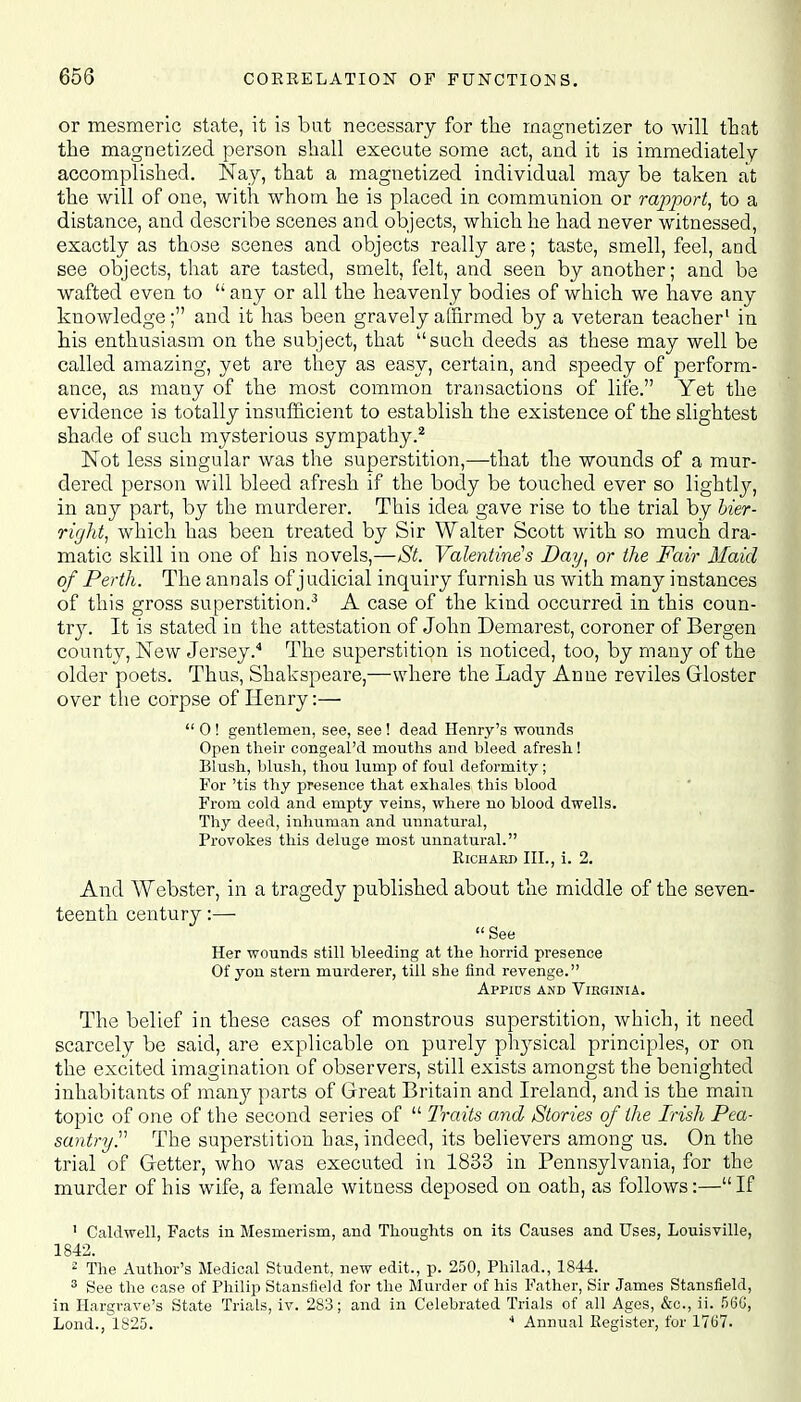 or mesmeric state, it is bat necessary for the magnetizer to will that the magnetized person shall execute some act, and it is immediately accomplished. Kay, that a magnetized individual may be taken at the will of one, with whom he is placed in communion or rapport, to a distance, and describe scenes and objects, which he had never witnessed, exactly as those scenes and objects really are; taste, smell, feel, and see objects, that are tasted, smelt, felt, and seen by another; and be wafted even to  any or all the heavenly bodies of which we have any knowledge; and it has been gravely affirmed by a veteran teacher1 in his enthusiasm on the subject, that such deeds as these may well be called amazing, yet are they as easy, certain, and speedy of perform- ance, as many of the most common transactions of life. Yet the evidence is totally insufficient to establish the existence of the slightest shade of such mysterious sympathy.2 Not less singular was the superstition,—that the wounds of a mur- dered person will bleed afresh if the body be touched ever so lightly, in any part, by the murderer. This idea gave rise to the trial by bier- right, which has been treated by Sir Walter Scott with so much dra- matic skill in one of his novels,—St. Valentine's Day, or the Fair Maid of Perth. The annals of j udicial inquiry furnish us with many instances of this gross superstition.3 A case of the kind occurred in this coun- try. It is stated in the attestation of John Demarest, coroner of Bergen county, New Jersey.4 The superstition is noticed, too, by many of the older poets. Thus, Shakspeare,—where the Lady Anne reviles Gloster over the corpse of Henry:—  0 ! gentlemen, see, see ! dead Henry's wounds Open their congeal'd mouths and bleed afresh! Blush, blush, thou lump of foul deformity; For 'tis thy presence that exhales this blood From cold and empty veins, where no blood dwells. Thy deed, inhuman and unnatural, Provokes this deluge most unnatural. Richard III., i. 2. And Webster, in a tragedy published about the middle of the seven- teenth century:— See Her wounds still bleeding at the horrid presence Of yon stem murderer, till she find revenge. Appius and Virginia. The belief in these cases of monstrous superstition, which, it need scarcely be said, are explicable on purely physical principles, or on the excited imagination of observers, still exists amongst the benighted inhabitants of many parts of Great Britain and Ireland, and is the main topic of one of the second series of  Traits and Stories of the Irish Pea- santry. The superstition has, indeed, its believers among us. On the trial of Getter, who was executed in 1833 in Pennsylvania, for the murder of his wife, a female witness deposed on oath, as follows:—If ' Caldwell, Facts in Mesmerism, and Thoughts on its Causes and Uses, Louisville, 1842. 2 The Author's Medical Student, new edit., p. 250, Philad., 1844. 3 See the case of Philip Stansfleld for the Murder of his Father, Sir James Stansfield, in Hargrave's State Trials, iv. 283; and in Celebrated Trials of all Ages, &c, ii. 5C5G, Loud., 1825. 4 Annual Register, for 1767.