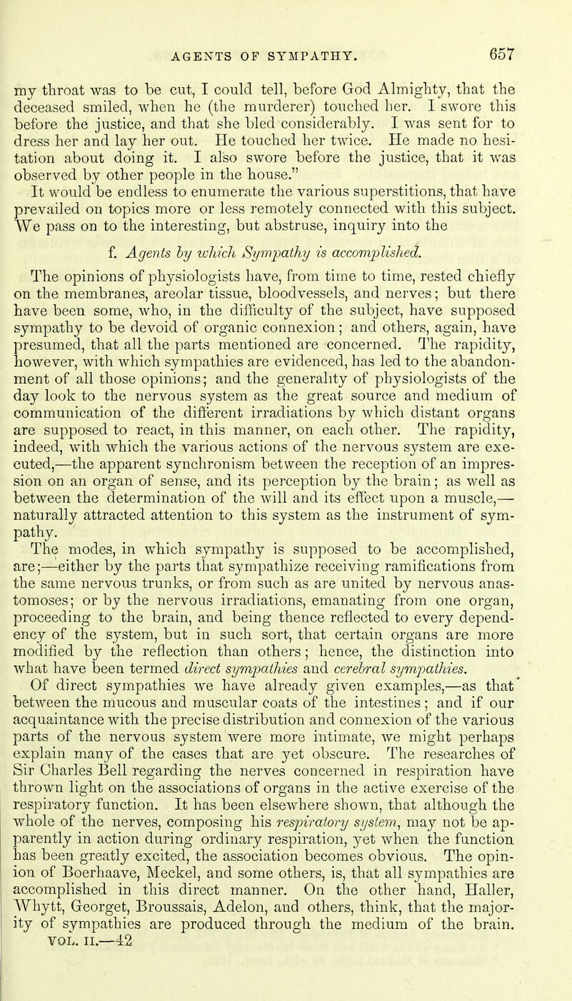 my throat was to be cut, I could tell, before God Almighty, that the deceased smiled, when he (the murderer) touched her. I swore this before the justice, and that she bled considerably. I was sent for to dress her and lay her out. He touched her twice. He made no hesi- tation about doing it. I also swore before the justice, that it was observed by other people in the house. It would be endless to enumerate the various superstitions, that have prevailed on topics more or less remotely connected with this subject. We pass on to the interesting, but abstruse, inquiry into the f. Agents by which Sympathy is accomplished. The opinions of physiologists have, from time to time, rested chiefly on the membranes, areolar tissue, bloodvessels, and nerves; but there have been some, who, in the difficulty of the subject, have supposed sympathy to be devoid of organic connexion; and others, again, have presumed, that all the parts mentioned are concerned. The rapidity, however, with which sympathies are evidenced, has led to the abandon- ment of all those opinions; and the generality of physiologists of the day look to the nervous system as the great source and medium of communication of the different irradiations by which distant organs are supposed to react, in this manner, on each other. The rapidity, indeed, with which the various actions of the nervous system are exe- cuted,—the apparent synchronism between the reception of an impres- sion on an organ of sense, and its perception by the brain; as well as between the determination of the will and its effect upon a muscle,— naturally attracted attention to this system as the instrument of sym- pathy. The modes, in which sympathy is supposed to be accomplished, are;—either by the parts that sympathize receiving ramifications from the same nervous trunks, or from such as are united by nervous anas- tomoses; or by the nervous irradiations, emanating from one organ, proceeding to the brain, and being thence reflected to every depend- ency of the system, but in such sort, that certain organs are more modified by the reflection than others; hence, the distinction into what have been termed direct sympathies and cerebral sympathies. Of direct sympathies we have already given examples,—as that between the mucous and muscular coats of the intestines ; and if our acquaintance with the precise distribution and connexion of the various parts of the nervous system were more intimate, we might perhaps explain many of the cases that are yet obscure. The researches of Sir Charles Bell regarding the nerves concerned in respiration have thrown light on the associations of organs in the active exercise of the respiratory function. It has been elsewhere shown, that although the whole of the nerves, composing his respiratory system, may not be ap- parently in action during ordinary respiration, yet when the function has been greatly excited, the association becomes obvious. The opin- ion of Boerhaave, Meckel, and some others, is, that all sympathies are accomplished in this direct manner. On the other hand, Haller, Whytt, Georget, Broussais, Adelon, and others, think, that the major- ity of sympathies are produced through the medium of the brain. vol. II.—42