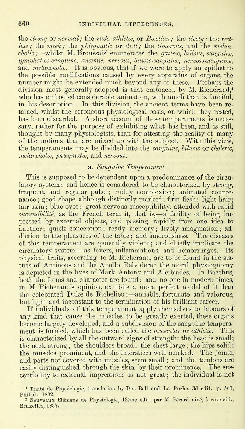 the strong or normal; the rude, athletic, or Boeotian; the lively ; the rest- less; the meek; the phlegmatic or cfoiZZ; the timorous, and the melan- cholic ;—whilst M. Broussais1 enumerates the gastric, bilious, sanguine, lymphatico-sanguine, anozmic, nervous, bilioso-sanguine, nervoso-sanguine, and melancholic. It is obvious, that if we were to apply an epithet to the possible modifications caused by every apparatus of organs, the number might be extended much beyond any of these. Perhaps the division most generally adopted is that embraced by M. Eicherand,2 who has embodied considerable animation, with much that is fanciful, in his description. In this division, the ancient terms have been re- tained, whilst the erroneous physiological basis, on which they rested, has been discarded. A short account of these temperaments is neces- sary, rather for the purpose of exhibiting what has been, and is still, thought by many physiologists, than for attesting the reality of many of the notions that are mixed up with the subject. With this view, the temperaments may be divided into the sanguine, bilious or choleric, melancholic, phlegmatic, and nervous. a. Sanguine Temperament. This is supposed to be dependent upon a predominance of the circu- latory system; and hence is considered to be characterized by strong, frequent, and regular pulse; ruddy complexion; animated counte- nance; good shape, although distinctly marked; firm flesh; light hair; fair skin ; blue eyes ; great nervous susceptibility, attended with rapid successibilite, as the French term it, that is,-—a facility of being im- pressed by external objects, and passing rapidly from one idea to another; quick conception; ready memory; lively imagination; ad- diction to the pleasures of the table; and amorousness. The diseases of this temperament are generally violent; and chiefly implicate the circulatory s}rstem,—as fevers, inflammations, and hemorrhages. Its physical traits, according to M. Eicherand, are to be found in the sta- tues of Antinous and the Apollo Belvidere: the moral physiognomy is depicted in the lives of Mark Antony and Alcibiades. In Bacchus, both the forms and character are found; and no one in modern times, in M. Eicherand's opinion, exhibits a more perfect model of it than the celebrated Duke de Eichelieu;—amiable, fortunate and valorous, but light and inconstant to the termination of his brilliant career. If individuals of this temperament apply themselves to labours of any kind that cause the muscles to be greatly exerted, these organs become largely developed, and a subdivision of the sanguine tempera- ment is formed, which has been called the muscular or athletic. This is characterized by all the outward signs of strength: the head is small; the neck strong; the shoulders broad; the chest large; the hips solid; the muscles prominent, and the interstices well marked. The joints, and parts not covered with muscles, seem small; and the tendons are easily distinguished through the skin by their prominence. The sus- ceptibility to external impressions is not great; the individual is not 1 Traite de Physiologie, translation by Drs. Bell and La Roche, 3d edit., p. 561, Philad., 1832. 2 Nouveaux Elemens de Physiologie, 13eine edit, par M. Berard aine, § ccxxviii., Bruxelles, 1837.