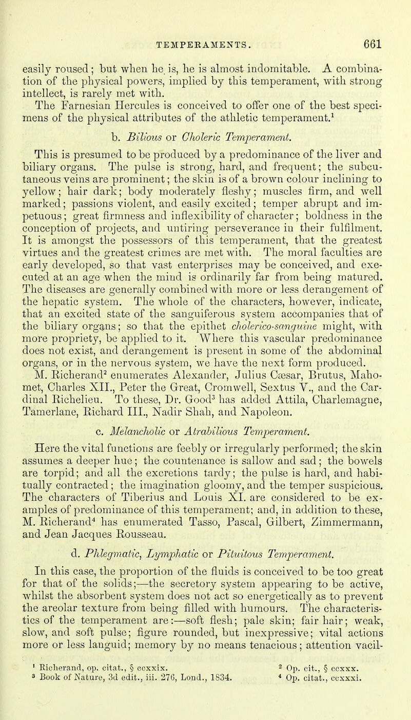 easily roused ; but when he is, he is almost indomitable. A combina- tion of the physical powers, implied by this temperament, with strong intellect, is rarely met with. The Farnesian Hercules is conceived to offer one of the best speci- mens of the physical attributes of the athletic temperament.1 b. Bilious or Choleric Temperament. This is presumed to be produced by a predominance of the liver and biliary organs. The pulse is strong, hard, and frequent; the subcu- taneous veins are prominent; the skin is of a brown colour inclining to yellow; hair dark; body moderately fleshy; muscles firm, and well marked; passions violent, and easily excited; temper abrupt and im- petuous ; great firmness and inflexibility of character; boldness in the conception of projects, and untiring perseverance in their fulfilment. It is amongst the possessors of this temperament, that the greatest virtues and the greatest crimes are met with. The moral faculties are early developed, so that vast enterprises may be conceived, and exe- cuted at an age when the mind is ordinarily far from being matured. The diseases are generally combined with more or less derangement of the hepatic system. The whole of the characters, however, indicate, that an excited state of the sanguiferous system accompanies that of the biliary organs; so that the epithet cholerico-sanguine might, with more propriety, be applied to it. Where this vascular predominance does not exist, and derangement is present in some of the abdominal organs, or in the nervous system, we have the next form produced. M. Richerand2 enumerates Alexander, Julius Ctesar, Brutus, Maho- met, Charles XII., Peter the Great, Cromwell, Sextus V., and the Car- dinal Richelieu. To these, Dr. Good3 has added Attila, Charlemagne, Tamerlane, Richard III., Nadir Shah, and Napoleon. c. Melancholic or Atrabilious Temperament. Here the vital functions are feebly or irregularly performed; the skin assumes a deeper hue; the countenance is sallow and sad; the bowels are torpid; and all the excretions tardy; the pulse is hard, and habi- tually contracted; the imagination gloomy, and the temper suspicious. The characters of Tiberius and Louis XL are considered to be ex- amples of predominance of this temperament; and, in addition to these, M. Richerand4 has enumerated Tasso, Pascal, Gilbert, Zimmermann, and Jean Jacques Rousseau. d. Phlegmatic, Lymphatic or Pitwitous Temperament. In this case, the proportion of the fluids is conceived to be too great for that of the solids;—the secretory system appearing to be active, whilst the absorbent system does not act so energetically as to prevent the areolar texture from being filled with humours. The characteris- tics of the temperament are:—soft flesh; pale skin; fair hair; weak, slow, and soft pulse; figure rounded, but inexpressive; vital actions more or less languid; memory by no means tenacious; attention vacil- 1 Richerand, op. citat., § ccxxix. a Book of Nature, 3d edit., iii. 27G, Lond., 1834. 2 Op. cit., § ccxxx. 4 Op. citat., ccxxxi.