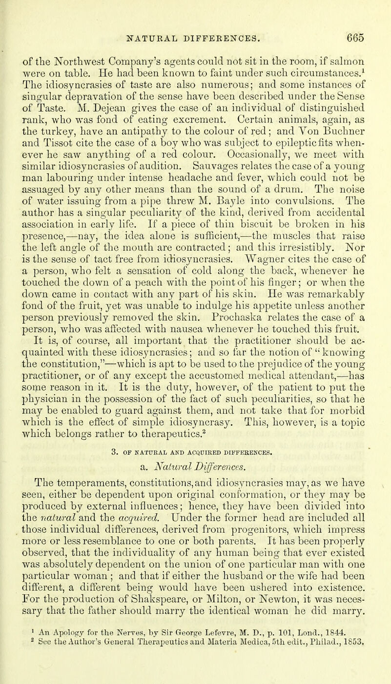 of the Northwest Company's agents could not sit in the room, if salmon were on table. He had been known to faint under such circumstances.1 The idiosyncrasies of taste are also numerous; and some instances of singular depravation of the sense have been described tinder the Sense of Taste. M. Dejean gives the case of an individual of distinguished rank, who was fond of eating excrement. Certain animals, again, as the turkey, have an antipathy to the colour of red; and Von Buchner and Tissot cite the case of a boy who was subject to epileptic fits when- ever he saw anything of a red colour. Occasionally, we meet with similar idiosyncrasies of audition. Sauvages relates the case of a young man labouring under intense headache and fever, which could not be assuaged by any other means than the sound of a drum. The noise of water issuing from a pipe threw M. Bayle into convulsions. The author has a singular peculiarity of the kind, derived from accidental association in early life. If a piece of thin biscuit be broken in his presence,—nay, the idea alone is sufficient,—the muscles that raise the left angle of the mouth are contracted ; and this irresistibly. Nor is the sense of tact free from idiosyncrasies. Wagner cites the case of a person, who felt a sensation of cold along the back, whenever he touched the down of a peach with the point of his finger; or when the down came in contact with any part of his skin. He was remarkably fond of the fruit, yet was unable to indulge his appetite unless another person previously removed the skin. Prochaska relates the case of a person, who was affected with nausea whenever he touched this fruit. It is, of course, all important that the practitioner should be ac- quainted with these idiosyncrasies; and so far the notion of  knowing the constitution,—which is apt to be used to the prejudice of the young practitioner, or of any except the accustomed medical attendant,—has some reason in it. It is the duty, however, of the patient to put the physician in the possession of the fact of such peculiarities, so that he may be enabled to guard against them, and not take that for morbid which is the effect of simple idiosyncrasy. This, however, is a topic which belongs rather to therapeutics.2 3. OF NATURAL AND ACQUIRED DIFFERENCES. a. Natural Differences. The temperaments, constitutions,and idiosyncrasies may, as we have seen, either be dependent upon original conformation, or they may be produced by external influences; hence, they have been divided into the natural and the acquired. Under the former head are included all those individual differences, derived from progenitors, which impress more or less resemblance to one or both parents. It has been properly observed, that the individuality of any human being that ever existed was absolutely dependent on the union of one particular man with one particular woman ; and that if either the husband or the wife had been different, a different being would have been ushered into existence. For the production of Shakspeare, or Milton, or Newton, it was neces- sary that the father should marry the identical woman he did marry. 1 An Apology for the Nerves, by Sir George Lefevre, M. D., p. 101, Lond., 1844. 2 See the Author's General Therapeutics and Materia Medica, 5th edit., Philad., 1853.