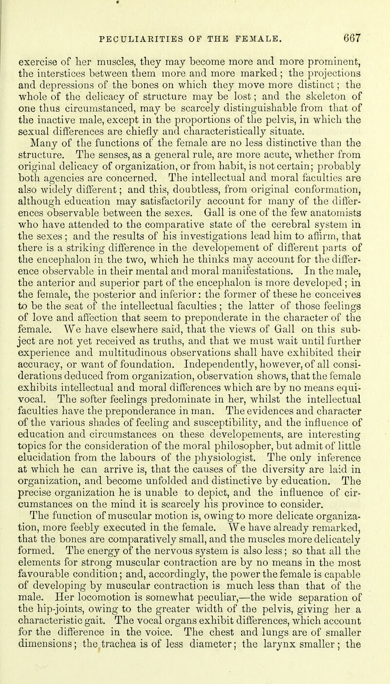 exercise of her muscles, they may become more and more prominent, the interstices between them more and more marked ; the projections and depressions of the bones on which they move more distinct; the whole of the delicacy of structure may be lost; and the skeleton of one thus circumstanced, may be scarcely distinguishable from that of the inactive male, except in the proportions of the pelvis, in which the sexual differences are chiefly and characteristically situate. Many of the functions of the female are no less distinctive than the structure. The senses, as a general rule, are more acute, whether from original delicacy of organization, or from habit, is not certain; probably both agencies are concerned. The intellectual and moral faculties are also widely different; and this, doubtless, from original conformation, although education may satisfactorily account for many of the differ- ences observable between the sexes. Gall is one of the few anatomists who have attended to the comparative state of the cerebral system in the sexes ; and the results of his investigations lead him to affirm, that there is a striking difference in the developement of different parts of the encephalon in the two, which he thinks may account for the differ- ence observable in their mental and moral manifestations. In the male, the anterior and superior part of the encephalon is more developed ; in the female, the posterior and inferior: the former of these he conceives to be the seat of the intellectual faculties ; the latter of those feelings of love and affection that seem to preponderate in the character of the female. We have elsewhere said, that the views of Gall on this sub- ject are not yet received as truths, and that we must wait until further experience and multitudinous observations shall have exhibited their accuracy, or want of foundation. Independently, however, of all consi- derations deduced from organization, observation shows, that the female exhibits intellectual and moral differences which are by no means equi- vocal. The softer feelings predominate in her, whilst the intellectual faculties have the preponderance in man. The evidences and character of the various shades of feeling and susceptibility, and the influence of education and circumstances on these developements, are interesting topics for the consideration of the moral philosopher, but admit of little elucidation from the labours of the physiologist. The only inference at which he can arrive is, that the causes of the diversity are laid in organization, and become unfolded and distinctive by education. The precise organization he is unable to depict, and the influence of cir- cumstances on the mind it is scarcely his province to consider. The function of muscular motion is, owing to more delicate organiza- tion, more feebly executed in the female. We have already remarked, that the bones are comparatively small, and the muscles more delicately formed. The energy of the nervous system is also less ; so that all the elements for strong muscular contraction are by no means in the most favourable condition; and, accordingly, the power the female is capable of developing by muscular contraction is much less than that of the male. Her locomotion is somewhat peculiar,—the wide separation of the hip-joints, owing to the greater width of the pelvis, giving her a characteristic gait. The vocal organs exhibit differences, which account for the difference in the voice. The chest and lungs are of smaller dimensions; the trachea is of less diameter; the larynx smaller; the