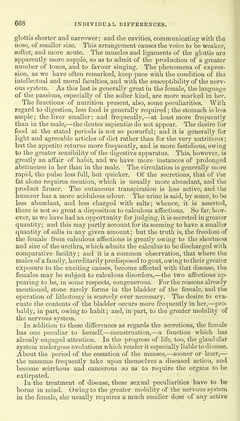 glottis shorter and narrower; and the cavities, communicating with the nose, of smaller size. This arrangement causes the voice to be weaker, softer, and more acute. The muscles and ligaments of the glottis are apparently more supple, so as to admit of the production of a greater number of tones, and to favour singing. The phenomena of expres- sion, as we have often remarked, keep pace with the condition of the intellectual and moral faculties, and with the susceptibility of the nerv- ous system. As this last is generally great in the female, the language of the passions, especially of the softer kind, are more marked in her. The functions of nutrition present, also, some peculiarities. With regard to digestion, less food is generally required ; the stomach is less ample; the liver smaller; and frequently,—at least more frequently than in the male,—the dentes sapientias do not appear. The desire for food at the stated periods is not so powerful; and it is generally for light and agreeable articles of diet rather than for the very nutritious; but the appetite returns more frequently, and is more fastidious, owing to the greater sensibility of the digestive apparatus. This, however, is greatly an affair of habit, and we have more instances of prolonged abstinence in her than in the male. The circulation is generally more rapid, the pulse less full, but quicker. Of the secretions, that of the fat alone requires mention, which is usually more abundant, and the product firmer. The cutaneous transpiration is less active, and the humour has a more acidulous odour. The urine is said, by some, to be less abundant, and less charged with salts; whence, it is asserted, there is not so great a disposition to calculous affections. So far, how- ever, as we have had an opportunity for judging, it is secreted in greater quantity; and this may partly account for its seeming to have a smaller quantity of salts in any given amount; but the truth is, the freedom of the female from calculous affections is greatly owing to the shortness and size of the urethra, which admits the calculus to be discharged with comparative facility; and it is a common observation, that where the males of a family, hereditarily predisposed to gout, owing to their greater exposure to the exciting causes, become affected with that disease, the females may be subject to calculous disorders,—the two affections ap- pearing to be, in some respects, congenerous. For the reasons already mentioned, stone rarely forms in the bladder of the female, and the operation of lithotomy is scarcely ever necessary. The desire to eva- cuate the contents of the bladder occurs more frequently in her,—pro- bably, in part, owing to habit; and, in part, to the greater mobility of the nervous system. In addition to these differences as regards the secretions, the female has one peculiar to herself,—menstruation,—a function which has already engaged attention. In the progress of life, too, the glandular system undergoes evolutions which render it especially liable to disease. About the period of the cessation of the menses,—sooner or later,— the mammae frequently take upon themselves a diseased action, and become scirrhous and cancerous so as to require the organs to be extirpated. In the treatment of disease, these sexual peculiarities have to be borne in mind. Owing to the greater mobility of the nervous system in the female, she usually requires a much smaller dose of any active