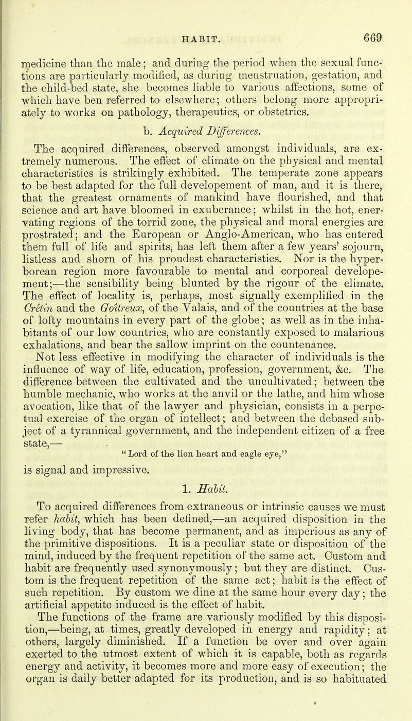 medicine than the male; and during the period when the sexual func- tions are particularly modified, as during menstruation, gestation, and the child-bed state, she becomes liable to various affections, some of which have ben referred to elsewhere; others belong more appropri- ately to works on pathology, therapeutics, or obstetrics. b. Acquired Differences. The acquired differences, observed amongst individuals, are ex- tremely numerous. The effect of climate on the physical and mental characteristics is strikingly exhibited. The temperate zone appears to be best adapted for the full developement of man, and it is there, that the greatest ornaments of mankind have flourished, and that science and art have bloomed in exuberance; whilst in the hot, ener- vating regions of the torrid zone, the physical and moral energies are prostrated; and the European or Anglo-American, who has entered them full of life and spirits, has left them after a few years' sojourn, listless and shorn of his proudest characteristics. Nor is the hyper- borean region more favourable to mental and corporeal develope- ment;—the sensibility being blunted by the rigour of the climate. The effect of locality is, perhaps, most signally exemplified in the Cretin and the Gditreux, of the Valais, and of the countries at the base of lofty mountains in every part of the globe; as well as in the inha- bitants of our low countries, who are constantly exposed to malarious exhalations, and bear the sallow imprint on the countenance. Not less effective in modifying the character of individuals is the influence of way of life, education, profession, government, &c. The difference between the cultivated and the uncultivated; between the humble mechanic, who works at the anvil or the lathe, and him whose avocation, like that of the lawyer and physician, consists in a perpe- tual exercise of the organ of intellect; and between the debased sub- ject of a tyrannical government, and the independent citizen of a free state,-—■  Lord of the lion heart and eagle eye, is signal and impressive. 1. Habit. To acquired differences from extraneous or intrinsic causes we must refer habit, which has been defined,—an acquired disposition in the living body, that has become permanent, and as imperious as any of the primitive dispositions. It is a peculiar state or disposition of the mind, induced by the frequent repetition of the same act. Custom and habit are frequently used synonymously ; but they are distinct. Cus- tom is the frequent repetition of the same act; habit is the effect of such repetition. By custom we dine at the same hour every day; the artificial appetite induced is the effect of habit. The functions of the frame are variously modified by this disposi- tion,—being, at times, greatly developed in energy and rapidity; at others, largely diminished. If a function be over and over again exerted to the utmost extent of which it is capable, both as regards energy and activity, it becomes more and more easy of execution; the organ is daily better adapted for its production, and is so habituated