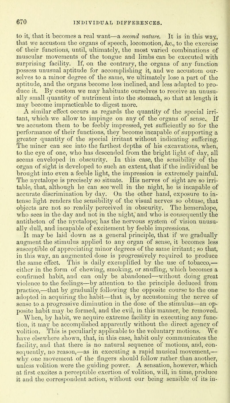 to it, that it becomes a real want—a second nature. It is in this way, that we accustom the organs of speech, locomotion, &c, to the exercise of their functions, until, ultimately, the most varied combinations of muscular movements of the tongue and limbs can be executed with surprising facility. If, on the contrary, the organs of any function possess unusual aptitude for accomplishing it, and we accustom our- selves to a minor degree of the same, we ultimately lose a part of the aptitude, and the organs become less inclined, and less adapted to pro- duce it. By custom we may habituate ourselves to receive an unusu- ally small quantity of nutriment into the stomach, so that at length it may become impracticable to digest more. A similar effect occurs as regards the quantity of the special irri- tant, which we allow to impinge on any of the organs of sense. If we accustom them to be feebly impressed, yet sufficiently so for the performance of their functions, they become incapable of supporting a greater quantity of the special irritant without indicating suffering. The miner can see into the farthest depths of his excavations, when, to the eye of one, who has descended from the bright light of day, all seems enveloped in obscurity. In this case, the sensibility of the organ of sight is developed to such an extent, that if the individual be brought into even a feeble light, the impression is extremely painful. The nyctalope is precisely so situate. His nerves of sight are so irri- table, that, although he can see well in the night, he is incapable of accurate discrimination by day. On the other hand, exposure to in- tense light renders the sensibility of the visual nerves so obtuse, that objects are not so readily perceived in obscurity. The hemeralope, who sees in the day and not in the night,' and who is consequently the antitheton of the nyctalope; has the nervous system of vision unusu- ally dull, and incapable of excitement by feeble impressions. It may be laid down as a general principle, that if we gradually augment the stimulus applied to any organ of sense, it becomes less susceptible of appreciating minor degrees of the same irritant; so that, in this way, an augmented dose is progressively required to produce the same effect. This is daily exemplified by the use of tobacco,— either in the form of chewing, smoking, or snuffing, which becomes a confirmed habit, and can only be abandoned—without doing great violence to the feelings—by attention to the principle deduced from practice,—that by gradually following the opposite course to the one adopted in acquiring the habit—that is, by accustoming the nerve of sense to a progressive diminution in the dose of the stimulus—an op^ posite habit may be formed, and the evil, in this manner, be removed. When, by habit, we acquire extreme facility in executing any func- tion, it may be accomplished apparently without the direct agency of volition. This is peculiarly applicable to the voluntary motions. We have elsewhere shown, that, in this case, habit only communicates the facility, and that there is no natural sequence of motions, and, con- sequently, no reason,—as in executing a rapid musical movement,— why one movement of the fingers should follow rather than another, unless volition were the guiding power. A sensation, however, which at first excites a perceptible exertion of volition, will, in time, produce it and the correspondent action, without our being sensible of its in-
