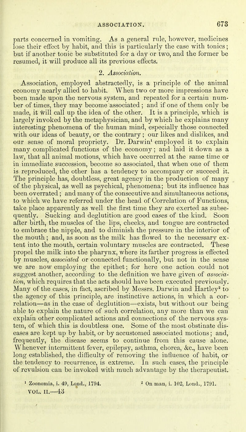 parts concerned in vomiting. As a general rule, however, medicines lose their effect by habit, and this is particularly the case with tonics; but if another tonic be substituted for a day or two, and the former be resumed, it will produce all its previous effects. 2. Association. Association, employed abstractedly, is a principle of the animal economy nearly allied to habit. When two or more impressions have been made upon the nervous system, and repeated for a certain num- ber of times, they may become associated ; and if one of them only be made, it will call up the idea of the other. It is a principle, which is largely invoked by the metaphysician, and by which he explains many interesting phenomena of the human mind, especially those connected with our ideas of beauty, or the contrary; our likes and dislikes, and our sense of moral propriety. Dr. Darwin1 employed it to explain many complicated functions of the economy; and laid it down as a law, that all animal motions, which have occurred at the same time or in immediate succession, become so associated, that when one of them is reproduced, the other has a tendency to accompany or succeed it. The principle has, doubtless, great agency in the production of many of the physical, as well as psychical, phenomena; but its influence has been overrated; and many of the consecutive and simultaneous actions, to which we have referred under the head of Correlation of Functions, take place apparently as well the first time they are exerted as subse- quently. Sucking and deglutition are good cases of the kind. Soon after birth, the muscles of the lips, cheeks, and tongue are contracted to embrace the nipple, and to diminish the pressure in the interior of the mouth ; and, as soon as the milk has flowed to the necessary ex- tent into the mouth, certain voluntary muscles are contracted. These propel the milk into the pharynx, where its farther progress is effected by muscles, associated or connected functionally, but not in the sense we' are now employing the epithet; for here one action could not suggest another, according to the definition we have given of associa- tion, which requires that the acts should have been executed previously. Many of the cases, in fact, ascribed by Messrs. Darwin and Hartley2 to the agency of this principle, are instinctive actions, in which a cor- relation—as in the case of deglutition—exists, but without our being able to explain the nature of such correlation, any more than we can explain other complicated actions and connections of the nervous sys- tem, of which this is doubtless one. Some of the most obstinate dis- eases are kept up by habit, or by accustomed associated motions; and, frequently, the disease seems to continue from this cause alone. Whenever intermittent fever, epilepsy, asthma, chorea, &c, have been long established, the difficulty of removing the influence of habit, or the tendency to recurrence, is extreme. In such cases, the principle of revulsion can be invoked with much advantage by the therapeutist. 1 Zoonomia, i. 49, Lond., 1794. 2 On man, i. 102, Lond., 1791. VOL. II.—43