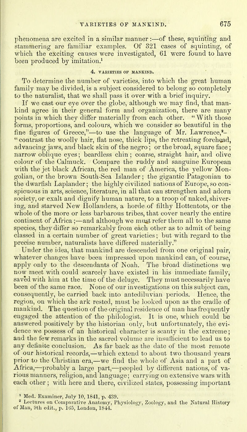 phenomena are excited in a similar manner:—of these, squinting and stammering are familiar examples. Of 321 cases of squinting, of which the exciting causes were investigated, 61 were found to have been produced by imitation.1 4. VARIETIES OF MANKIND. To determine the number of varieties, into which the great human family may be divided, is a subject considered to belong so completely to the naturalist, that we shall pass it over with a brief inquiry. If we cast our eye over the globe, although we may find, that man- kind agree in their general form and organization, there are many points in which they differ materially from each other. With those forms, proportions, and colours, which we consider so beautiful in the fine figures of Greece,—to use the language of Mr. Lawrence,2-  contrast the woolly hair, flat nose, thick lips, the retreating forehead, advancing jaws, and black skin of the negro; or the broad, square face; narrow oblique eyes; beardless chin; coarse, straight hair, and olive colour of the Calmuck. Compare the ruddy and sanguine European with the jet black African, the red man of America, the yellow Mon- golian, or the brown South-Sea Islander; the gigantic Patagonian to. the dwarfish Laplander; the highly civilized nations of Europe, so con- spicuous in arts, science, literature, in all that can strengthen and adorn society, or exalt and dignify human nature, to a troop of naked, shiver- ing, and starved New Hollanders, a horde of filthy Hottentots, or the whole of the more or less barbarous tribes, that cover nearly the entire continent of Africa ;—and although we must refer them all to the same species, they differ so remarkably from each other as to admit of being classed in a certain number of great varieties; but with regard to the precise number, naturalists have differed materially. Under the idea, that mankind are descended from one original pair, whatever changes have been impressed upon mankind can, of course, apply only to the descendants of Noah. The broad distinctions we now meet with could scarcely have existed in his immediate family, saved with him at the time of the deluge. They must necessarily have been of the same race. None of our investigations on this subject can, consequently, be carried back into antediluvian periods. Hence, the region, on which the ark rested, must be looked upon as the cradle of mankind. The question of the original residence of man has frequently engaged the attention of the philologist. It is one, which could be answered positively by the historian only, but unfortunately, the evi- dence we possess of an historical character is scanty in the extreme; and the few remarks in the sacred volume are insufficient to lead us to any definite conclusion. As far back as the date of the most remote of our historical records,—which extend to about two thousand years prior to the Christian era,—we find the whole of Asia and a part of Africa,—probably a large part,—peopled by different nations, of va- rious manners, religion, and language; carrying on extensive wars with each other; with here and there, civilized states, possessing important 1 Med. Examiner, July 10, 1841, p. 439. 2 Lectures on Comparative Anatomy, Physiology, Zoology, and the Natural History of Man, 9th edit., p. 165, London, 1844.