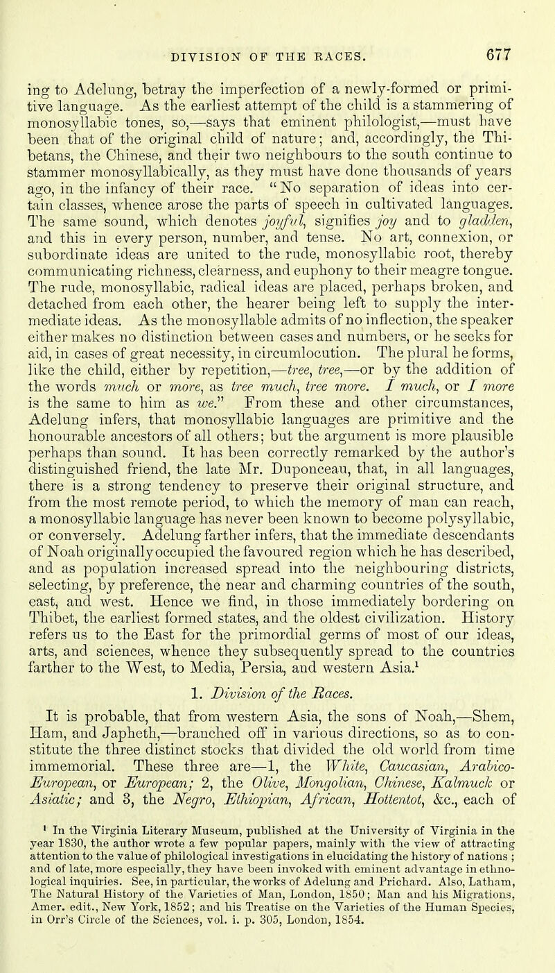 ing to Adelung, betray the imperfection of a newly-formed or primi- tive language. As the earliest attempt of the child is a stammering of monosyllabic tones, so,—says that eminent philologist,—must have been that of the original child of nature; and, accordingly, the Thi- betans, the Chinese, and their two neighbours to the south continue to stammer monosyllabically, as they must have done thousands of years ago, in the infancy of their race.  No separation of ideas into cer- tain classes, whence arose the parts of speech in cultivated languages. The same sound, which denotes joyful, signifies joy and to gladden, and this in every person, number, and tense. No art, connexion, or subordinate ideas are united to the rude, monosyllabic root, thereby communicating richness, clearness, and euphony to their meagre tongue. The rude, monosyllabic, radical ideas are placed, perhaps broken, and detached from each other, the hearer being left to supply the inter- mediate ideas. As the monosyllable admits of no inflection, the speaker either makes no distinction between cases and numbers, or he seeks for aid, in cases of great necessity, in circumlocution. The plural he forms, like the child, either by repetition,—tree, tree,—or by the addition of the words much or more, as tree much, tree more. I much, or / more is the same to him as we Prom these and other circumstances, Adelung infers, that monosyllabic languages are primitive and the honourable ancestors of all others; but the argument is more plausible perhaps than sound. It has been correctly remarked by the author's distinguished friend, the late Mr. Duponceau, that, in all languages, there is a strong tendency to preserve their original structure, and from the most remote period, to which the memory of man can reach, a monosyllabic language has never been known to become polysyllabic, or conversely. Adelung farther infers, that the immediate descendants of Noah originally occupied the favoured region which he has described, and as population increased spread into the neighbouring districts, selecting, by preference, the near and charming countries of the south, east, and west. Hence we find, in those immediately bordering on Thibet, the earliest formed states, and the oldest civilization. History refers us to the East for the primordial germs of most of our ideas, arts, and sciences, whence they subsequently spread to the countries farther to the West, to Media, Persia, and western Asia.1 1. Division of the Races. It is probable, that from western Asia, the sons of Noah,—Shem, Ham, and Japheth,—branched off in various directions, so as to con- stitute the three distinct stocks that divided the old world from time immemorial. These three are—1, the White, Caucasian, Arabico- European, or European; 2, the Olive, Mongolian, Chinese, Kalmuck or Asiatic; and 3, the Negro, Ethiopian, African, Hottentot, &c, each of 1 In the Virginia Literary Museum, published at the University of Virginia in the year 1830, the author wrote a few popular papers, mainly with the view of attracting attention to the value of philological investigations in elucidating the history of nations ; and of late, more especially, they have been invoked with eminent advantage in ethno- logical inquiries. See, in particular, the works of Adelung and Prichard. Also, Latham, The Natural History of the Varieties of Man, London, 1850; Man and his Migrations, Amer. edit., New York, 1852; and his Treatise on the Varieties of the Human Species, in Orr's Circle of the Sciences, vol. i. p. 305, London, 1854.