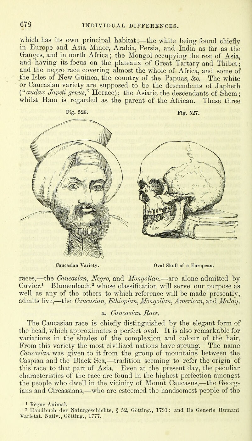 which has its own principal habitat;—the white being found chiefly in Europe and Asia Minor, Arabia, Persia, and India as far as the Ganges, and in north Africa; the Mongol occupying the rest of Asia, and having its focus on the plateaux of Great Tartary and Thibet; and the negro race covering almost the whole of Africa, and some of the Isles of New Guinea, the country of the Papuas, &c. The white or Caucasian variety are supposed to be the descendants of Japheth (audax Japeti genus Horace); the Asiatic the descendants of Shem ; whilst Ham is regarded as the parent of the African. These three Fig- 526. Fig. 527. Caucasian Variety. Oval Skull of a European. races,—the Caucasian, Negro, and Mongolian,—are alone admitted by Cuvier.1 Blumenbach,2 whose classification will serve our purpose as well as any of the others to which reference will be made presently, admits five,—the Caucasian, Ethiopian, Mongolian, American, and Malay. a. Caucasian Race. The Caucasian race is chiefly distinguished by the elegant form of the head, which approximates a perfect oval. It is also remarkable for variations in the shades of the complexion and colour of the hair. From this variety the most civilized nations have sprung. The name Caucasian was given to it from the group of mountains between the Caspian and the Black Sea,—tradition seeming to refer the origin of this race to that part of Asia. Even at the present day, the peculiar characteristics of the race are found in the highest perfection amongst the people who dwell in the vicinity of Mount Caucasus,—the Georg- ians and Circassians,—who are esteemed the handsomest people of the 1 Regne Animal. 2 Handbuch der Naturgesclnchte, § 52, Gotting., 1791: and De Generis Humani Varietat. Nativ., Gutting., 1777.