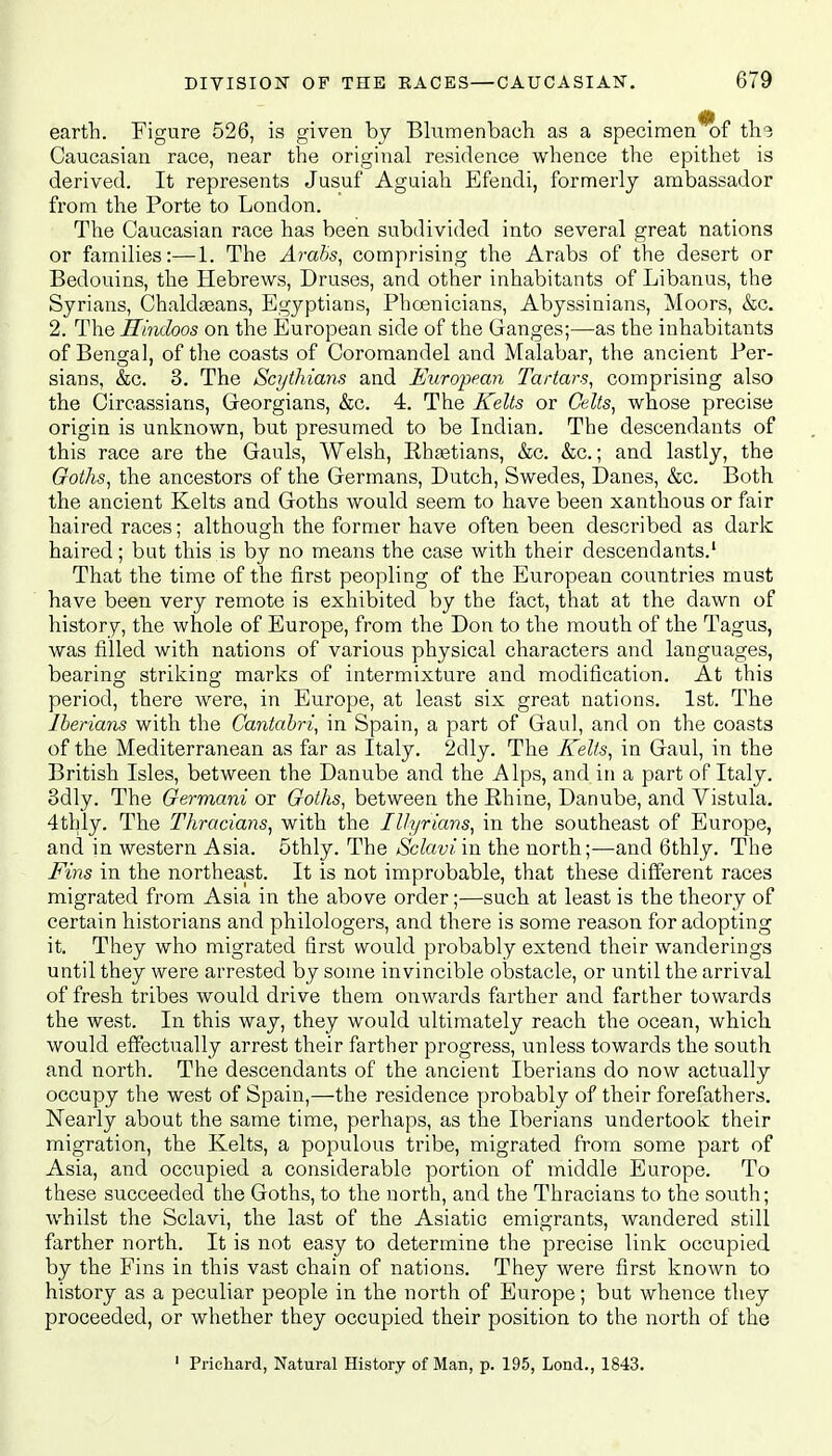 earth. Figure 526, is given by Blumenbach as a specimen of the Caucasian race, near the original residence whence the epithet is derived. It represents Jusuf Aguiah Efendi, formerly ambassador from the Porte to London. The Caucasian race has been subdivided into several great nations or families:—1. The Arabs, comprising the Arabs of the desert or Bedouins, the Hebrews, Druses, and other inhabitants of Libanus, the Syrians, Chaldseans, Egyptians, Phoenicians, Abyssinians, Moors, &c. 2. The Hindoos on the European side of the Ganges;—as the inhabitants of Bengal, of the coasts of Coromandel and Malabar, the ancient Per- sians, &c. 3. The Scythians and European Tartars, comprising also the Circassians, Georgians, &c. 4. The Kelts or Celts, whose precise origin is unknown, but presumed to be Indian. The descendants of this race are the Gauls, Welsh, Rhsetians, &c. &c.; and lastly, the Goths, the ancestors of the Germans, Dutch, Swedes, Danes, &c. Both the ancient Kelts and Goths would seem to have been xanthous or fair haired races; although the former have often been described as dark haired; but this is by no means the case with their descendants.1 That the time of the first peopling of the European countries must have been very remote is exhibited by the fact, that at the dawn of history, the whole of Europe, from the Don to the mouth of the Tagus, was filled with nations of various physical characters and languages, bearing striking marks of intermixture and modification. At this period, there were, in Europe, at least six great nations. 1st. The Iberians with the Cantabri, in Spain, a part of Gaul, and on the coasts of the Mediterranean as far as Italy. 2dly. The Kelts, in Gaul, in the British Isles, between the Danube and the Alps, and in a part of Italy. 3dly. The Germani or Goths, between the Rhine, Danube, and Vistula. 4thly. The Thracians, with the Illyrians, in the southeast of Europe, and in western Asia. 5thly. The Sclavi'm the north;—and 6thly. The Fins in the northeast. It is not improbable, that these different races migrated from Asia in the above order;—such at least is the theory of certain historians and philologers, and there is some reason for adopting it. They who migrated first would probably extend their wanderings until they were arrested by some invincible obstacle, or until the arrival of fresh tribes would drive them onwards farther and farther towards the west. In this way, they would ultimately reach the ocean, which would effectually arrest their farther progress, unless towards the south and north. The descendants of the ancient Iberians do now actually occupy the west of Spain,—the residence probably of their forefathers. Nearly about the same time, perhaps, as the Iberians undertook their migration, the Kelts, a populous tribe, migrated from some part of Asia, and occupied a considerable portion of middle Europe. To these succeeded the Goths, to the north, and the Thracians to the south; whilst the Sclavi, the last of the Asiatic emigrants, wandered still farther north. It is not easy to determine the precise link occupied by the Fins in this vast chain of nations. They were first known to history as a peculiar people in the north of Europe; but whence they proceeded, or whether they occupied their position to the north of the 1 Prichard, Natural History of Man, p. 195, Lond., 1843.