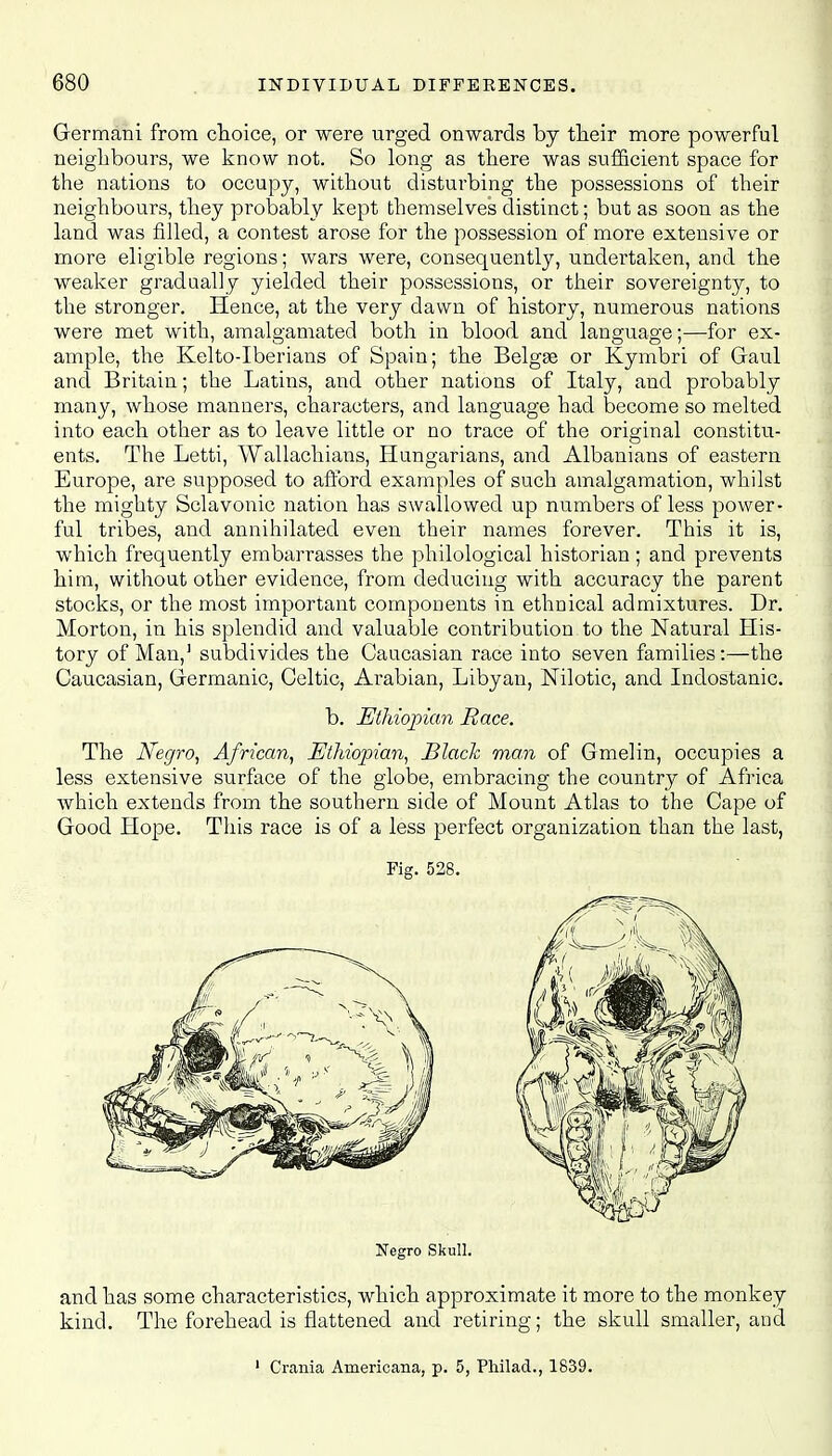 Germani from choice, or were urged onwards by their more powerful neighbours, we know not. So long as there was sufficient space for the nations to occupy, without disturbing the possessions of their neighbours, they probably kept themselves distinct; but as soon as the land was filled, a contest arose for the possession of more extensive or more eligible regions; wars were, consequently, undertaken, and the weaker gradually yielded their possessions, or their sovereignty, to the stronger. Hence, at the very dawn of history, numerous nations were met with, amalgamated both in blood and language;—for ex- ample, the Kelto-Iberians of Spain; the Belgge or Kymbri of Gaul and Britain; the Latins, and other nations of Italy, and probably many, whose manners, characters, and language had become so melted into each other as to leave little or no trace of the original constitu- ents. The Letti, Wallachians, Hungarians, and Albanians of eastern Europe, are supposed to afford examples of such amalgamation, whilst the mighty Sclavonic nation has swallowed up numbers of less power- ful tribes, and annihilated even their names forever. This it is, which frequently embarrasses the philological historian ; and prevents him, without other evidence, from deducing with accuracy the parent stocks, or the most important components in ethnical admixtures. Dr. Morton, in his splendid and valuable contribution to the Natural His- tory of Man,1 subdivides the Caucasian race into seven families:—the Caucasian, Germanic, Celtic, Arabian, Libyan, Nilotic, and Indostanic. b. Ethiopian Race. The Negro, African, Ethiopian, Black man of Gmelin, occupies a less extensive surface of the globe, embracing the country of Africa which extends from the southern side of Mount Atlas to the Cape of Good Hope. This race is of a less perfect organization than the last, Fig. 528. Negro Skull. and has some characteristics, which approximate it more to the monkey kind. The forehead is flattened and retiring; the skull smaller, and