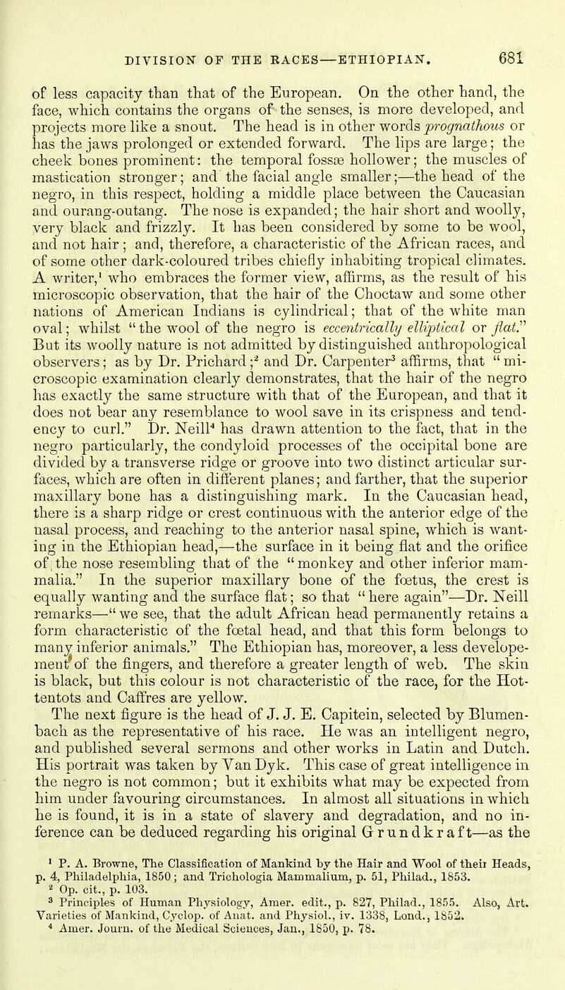 of less capacity than that of the European. On the other hand, the face, which contains the organs of the senses, is more developed, and projects more like a snout. The head is in other words prognathous or has the jaws prolonged or extended forward. The lips are large; the cheek bones prominent: the temporal fossae hollower; the muscles of mastication stronger; and the facial angle smaller;—the head of the negro, in this respect, holding a middle place between the Caucasian and ourang-outang. The nose is expanded; the hair short and woolly, very black and frizzly. It has been considered by some to be wool, and not hair ; and, therefore, a characteristic of the African races, and of some other dark-coloured tribes chiefly inhabiting tropical climates. A writer,' who embraces the former view, affirms, as the result of his microscopic observation, that the hair of the Choctaw and some other nations of American Indians is cylindrical; that of the white man oval; whilst  the wool of the negro is eccentrically elliptical or flat. But its woolly nature is not admitted by distinguished anthropological observers; as by Dr. Prichard ;2 and Dr. Carpenter3 affirms, that  mi- croscopic examination clearly demonstrates, that the hair of the negro has exactly the same structure with that of the European, and that it does not bear any resemblance to wool save in its crispness and tend- ency to curl. Dr. Neill4 has drawn attention to the fact, that in the negro particularly, the condyloid processes of the occipital bone are divided by a transverse ridge or groove into two distinct articular sur- faces, which are often in different planes; and farther, that the superior maxillary bone has a distinguishing mark. In the Caucasian head, there is a sharp ridge or crest continuous with the anterior edge of the nasal process, and reaching to the anterior nasal spine, which is want- ing in the Ethiopian head,—the surface in it being flat and the orifice of;the nose resembling that of the monkey and other inferior mam- malia. In the superior maxillary bone of the foetus, the crest is equally wanting and the surface flat; so that  here again—Dr. Neill remarks— we see, that the adult African head permanently retains a form characteristic of the foetal head, and that this form belongs to many inferior animals. The Ethiopian has, moreover, a less develope- men? of the fingers, and therefore a greater length of web. The skin is black, but this colour is not characteristic of the race, for the Hot- tentots and Caffres are yellow. The next figure is the head of J. J. E. Capitein, selected by Blumen- bach as the representative of his race. He was an intelligent negro, and published several sermons and other works in Latin and Dutch. His portrait was taken by Van Dyk. This case of great intelligence in the negro is not common; but it exhibits what may be expected from him under favouring circumstances. In almost all situations in which he is found, it is in a state of slavery and degradation, and no in- ference can be deduced regarding his original Grrundkraft—as the 1 P. A. Browne, The Classification of Mankind by the Hair and Wool of their Heads, p. 4, Philadelphia, 1850; and Triohologia Mammalium, p. 51, Philad., 1853. 2 Op. cit., p. 103. 3 Principles of Human Physiology, Amer. edit., p. 827, Philad., 1855. Also, Art. Varieties of Mankind, Cyclop, of Anat. and Physiol., iv. 1338, Lond., 1852. 4 Amer. Journ. of the Medical Sciences, Jan., 1850, p. 78.