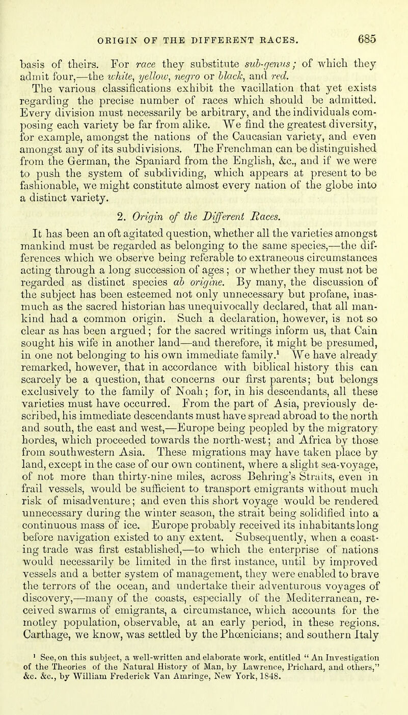 basis of theirs. For race they substitute sub-genus; of which they admit four,—the white, yellow, negro or black, and red. The various classifications exhibit the vacillation that yet exists regarding the precise number of races which should be admitted. Every division must necessarily be arbitrary, and the individuals com- posing each variety be far from alike. We find the greatest diversity, for example, amongst the nations of the Caucasian variety, and even amongst any of its subdivisions. The Frenchman can be distinguished from the German, the Spaniard from the English, &c, and if we were to push the system of subdividing, which appears at present to be fashionable, we might constitute almost every nation of the globe into a distinct variety. 2. Origin of the Different Races. It has been an oft agitated question, whether all the varieties amongst mankind must be regarded as belonging to the same species,—the dif- ferences which we observe being referable to extraneous circumstances acting through a long succession of ages ; or whether they must not be regarded as distinct species ab origine. By many, the discussion of the subject has been esteemed not only unnecessary but profane, inas- much as the sacred historian has unequivocally declared, that all man- kind had a common origin. Such a declaration, however, is not so clear as has been argued; for the sacred writings inform us, that Cain sought his wife in another land—and therefore, it might be presumed, in one not belonging to his own immediate family.1 We have already remarked, however, that in accordance with biblical history this can scarcely be a question, that concerns our first parents; but belongs exclusively to the family of Noah; for, in his descendants, all these varieties must have occurred. From the part of Asia, previously de- scribed, his immediate descendants must have spread abroad to the north and south, the east and west,—Europe being peopled by the migratory hordes, which proceeded towards the north-west; and Africa by those from southwestern Asia. These migrations may have taken place by land, except in the case of our own continent, where a slight sea-voyage, of not more than thirty-nine miles, across Behring's Straits, even in frail vessels, would be sufficient to transport emigrants without much risk of misadventure; and even this short voyage would be rendered unnecessary during the winter season, the strait being solidified into a continuous mass of ice. Europe probably received its inhabitants long before navigation existed to any extent. Subsequently, when a coast- ing trade was first established,—to which the enterprise of nations would necessarily be limited in the first instance, until by improved vessels and a better system of management, they were enabled to brave the terrors of the ocean, and undertake their adventurous voyages of discovery,—many of the coasts, especially of the Mediterranean, re- ceived swarms of emigrants, a circumstance, which accounts for the motley population, observable, at an early period, in these regions. Carthage, we know, was settled by the Phoenicians; and southern Italy 1 See, on this subject, a well-written and elaborate work, entitled  An Investigation of the Theories of the Natural History of Man, by Lawrence, Prichard, and others, &c. &c, by William Frederick Van Amringe, New York, 1848.