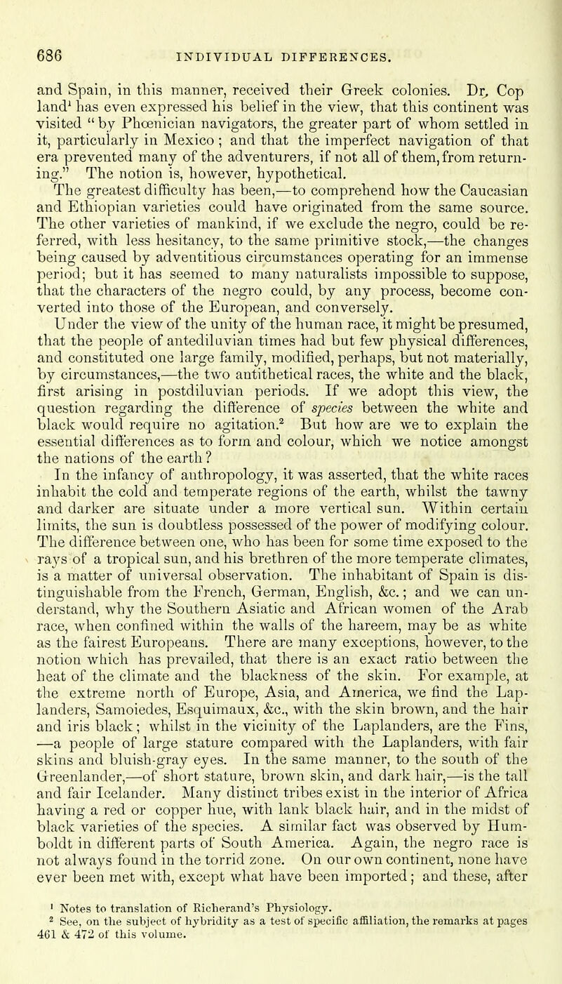 and Spain, in this manner, received their Greek colonies. Dr, Cop land1 has even expressed his belief in the view, that this continent was visited  by Phoenician navigators, the greater part of whom settled in it, particularly in Mexico ; and that the imperfect navigation of that era prevented many of the adventurers, if not all of them, from return- ing. The notion is, however, hypothetical. The greatest difficulty has been,-—to comprehend how the Caucasian and Ethiopian varieties could have originated from the same source. The other varieties of mankind, if we exclude the negro, could be re- ferred, with less hesitancy, to the same primitive stock,-—-the changes being caused by adventitious circumstances operating for an immense period; but it has seemed to many naturalists impossible to suppose, that the characters of the negro could, by any process, become con- verted into those of the European, and conversely. Under the view of the unity of the human race, it might be presumed, that the people of antediluvian times had but few physical differences, and constituted one large family, modified, perhaps, but not materially, by circumstances,—the two antithetical races, the white and the black, first arising in postdiluvian periods. If we adopt this view, the question regarding the difference of species between the white and black would require no agitation.2 But how are we to explain the essential differences as to form and colour, which we notice amongst the nations of the earth ? In the infancy of anthropology, it was asserted, that the white races inhabit the cold and temperate regions of the earth, whilst the tawny and darker are situate under a more vertical sun. Within certain limits, the sun is doubtless possessed of the power of modifying colour. The difference between one, who has been for some time exposed to the rays of a tropical sun, and his brethren of the more temperate climates, is a matter of universal observation. The inhabitant of Spain is dis- tinguishable from the French, German, English, &c.; and we can un- derstand, why the Southern Asiatic and African women of the Arab race, when confined within the walls of the hareem, may be as white as the fairest Europeans. There are many exceptions, however, to the notion which has prevailed, that there is an exact ratio between the heat of the climate and the blackness of the skin. For example, at the extreme north of Europe, Asia, and America, we find the Lap- landers, Samoiedes, Esquimaux, &c, with the skin brown, and the hair and iris black; whilst in the vicinity of the Laplanders, are the Fins, —a people of large stature compared with the Laplanders, with fair skins and bluish-gray eyes. In the same manner, to the south of the Greenlander,—of short stature, brown skin, and dark hair,—is the tall and fair Icelander. Many distinct tribes exist in the interior of Africa having a red or copper hue, with lank black hair, and in the midst of black varieties of the species. A similar fact was observed by Hum- boldt in different parts of South America. Again, the negro race is not always found in the torrid zone. On our own continent, none have ever been met with, except what have been imported; and these, after 1 Notes to translation of Richerand's Physiology. 2 See, on the subject of hybridity as a test of specific affiliation, the remarks at pages 461 & 472 of this volume.