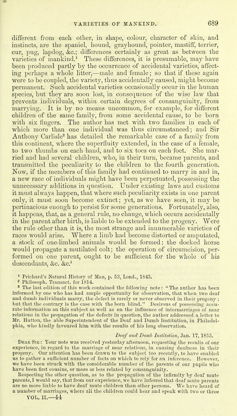 different from each other, in shape, colour, character of skin, and instincts, are the spaniel, hound, grayhound, pointer, mastiff, terrier, cur, pug, lapdog, &c; differences certainly as great as between the varieties of mankind.1 These differences, it is presumable, may have been produced partly by the occurrence of accidental varieties, affect- ing perhaps a whole litter,—male and female; so that if these again were to be coupled, the variety, thus accidentally caused, might become permanent. Such accidental varieties occasionally occur in the human species, but they are soon lost, in consequence of the wise law that prevents individuals, within certain degrees of consanguinity, from marrying. It is by no means uncommon, for example, for different children of the same family, from some accidental cause, to be born with six fingers. The author has met with two families in each of which more than one individual was thus circumstanced; and Sir Anthony Carlisle2 has detailed the remarkable case of a family from this continent, where the superfluity extended, in the case of a female, to two thumbs on each hand, and to six toes on each foet. She mar- ried and had several children, who, in their turn, became parents, and transmitted the peculiarity to the children to the fourth generation. Now, if the members of this family had continued to marry in and in, a new race of individuals might have been perpetuated, possessing the unnecessary additions in question. Under existing laws and customs it must always happen, that where such peculiarity exists in one parent only, it must soon become extinct; yet, as we have seen, it may be pertinacious enough to persist for some generations. Fortunately, also, it happens, that, as a general rule, no change, which occurs accidentally in the parent after birth, is liable to be extended to the progeny. Were the rule other than it is, the most strange and innumerable varieties of races would arise. Where a limb had become distorted or amputated, a stock of one-limbed animals would be formed; the docked horse would propagate a mutilated colt; the operation of circumcision, per- formed on one parent, ought to be sufficient for the whole of his descendants, &c. &c.3 1 Prichard's Natural History of Man, p. 53, Lond., 1843. 2 Philosoph. Transact, for 1814. 3 The last edition of this work contained the following note :  The author has been informed by one who has had ample opportunity for observation, that when two deaf and dumb individuals marry, the defect is rarely or never observed in their progeny ; but that the contrary is the case with the born blind. Desirous of possessing accu- rate information on this subject as well as on the influence of intermarriages of near relations in the propagation of the defects in question, the author addressed a letter to Mr. Hutton, the able Superintendent of the Deaf and Dumb Institution, in Philadel- phia, who kindly favoured him with the results of his long observation. Deaf and Dumb Institution, Jan. 17, 1853. Dear Sir : Your note was received yesterday afternoon, requesting the results of our experience, in regard to the marriage of near relations, in causing deafness in their progeny. Our attention has been drawn to the subject too recently, to have enabled us to gather a sufficient number of facts on which to rely for an inference. However, we have been struck with the considerable number of the parents of our pupils who have been first cousins, or more or less related by consanguinity. Respecting the other question, as to the propagation of the infirmity by deaf mute parents, I would say, that from our experience, we have inferred that deaf mute parents are no more liable to have deaf mute children than other persons. We have heard of a number of marriages, where all the children could hear and speak with two or three VOL. II.—44