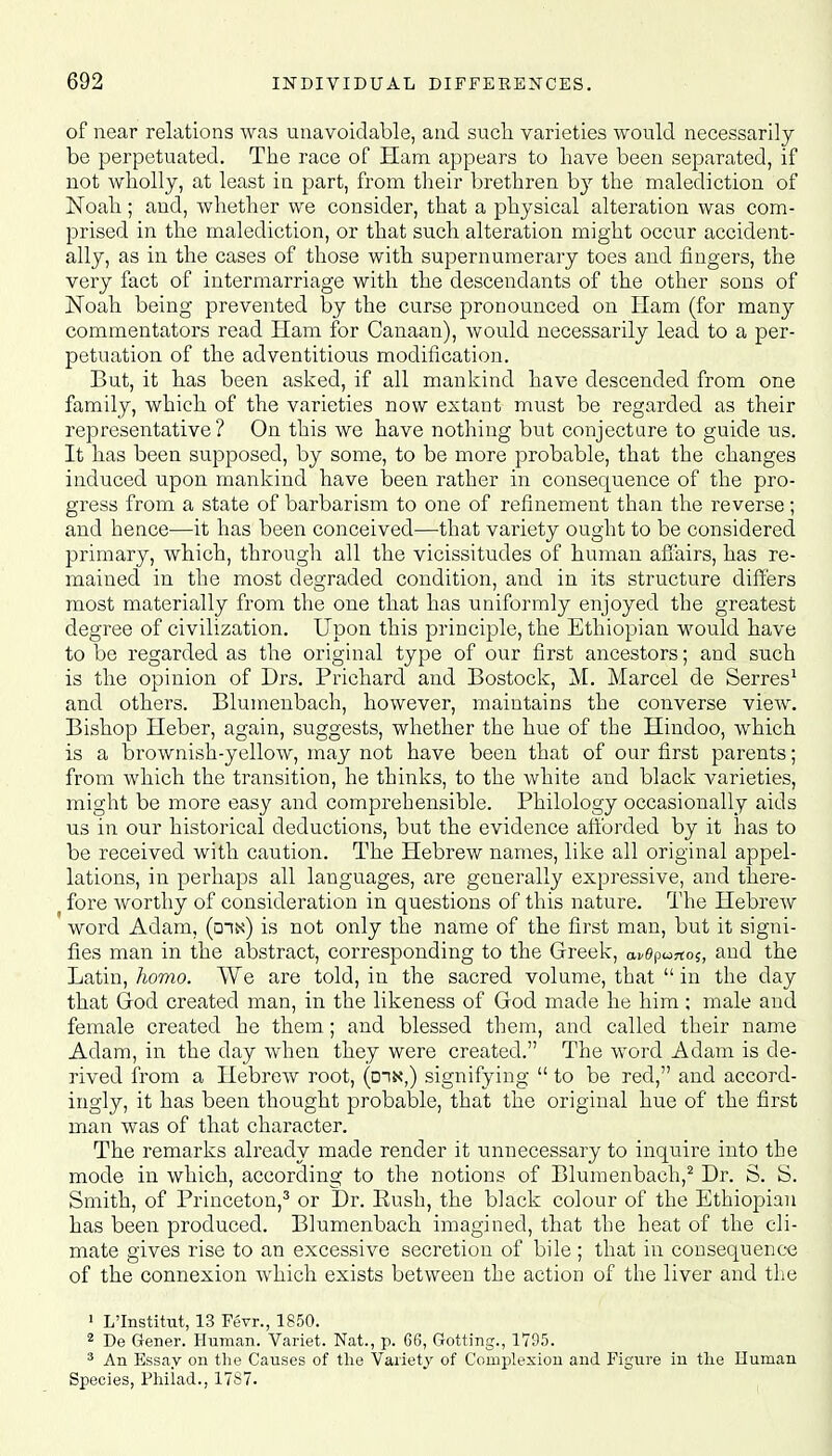 of near relations was unavoidable, and such varieties would necessarily be perpetuated. The race of Ham appears to have been separated, if not wholly, at least in part, from their brethren by the malediction of Noah; and, whether we consider, that a physical alteration was com- prised in the malediction, or that such alteration might occur accident- ally, as in the cases of those with supernumerary toes and fingers, the very fact of intermarriage with the descendants of the other sons of Noah being prevented by the curse pronounced on Ham (for many commentators read Ham for Canaan), would necessarily lead to a per- petuation of the adventitious modification. But, it has been asked, if all mankind have descended from one family, which of the varieties now extant must be regarded as their representative ? On this we have nothing but conjecture to guide us. It has been supposed, by some, to be more probable, that the changes induced upon mankind have been rather in consequence of the pro- gress from a state of barbarism to one of refinement than the reverse; and hence—it has been conceived—that variety ought to be considered primary, which, through all the vicissitudes of human affairs, has re- mained in the most degraded condition, and in its structure differs most materially from the one that has uniformly enjoyed the greatest degree of civilization. Upon this principle, the Ethiopian would have to be regarded as the original type of our first ancestors; and such is the opinion of Drs. Prichard and Bostock, M. Marcel de Serres1 and others. Blumenbach, however, maintains the converse view. Bishop Heber, again, suggests, whether the hue of the Hindoo, which is a brownish-yellow, may not have been that of our first parents; from which the transition, he thinks, to the white and black varieties, might be more easy and comprehensible. Philology occasionally aids us in our historical deductions, but the evidence afforded by it has to be received with caution. The Hebrew names, like all original appel- lations, in perhaps all languages, are generally expressive, and there- b fore worthy of consideration in questions of this nature. The Hebrew word Adam, (din) is not only the name of the first man, but it signi- fies man in the abstract, corresponding to the Greek, and the Latin, homo. We are told, in the sacred volume, that  in the day that God created man, in the likeness of God made he him ; male and female created he them; and blessed them, and called their name Adam, in the day when they were created. The word Adam is de- rived from a Hebrew root, (din,) signifying  to be red, and accord- ingly, it has been thought probable, that the original hue of the first man was of that character. The remarks already made render it unnecessary to inquire into the mode in which, according to the notions of Blumenbach,2 Dr. S. S. Smith, of Princeton,3 or Dr. Push, the black colour of the Ethiopian has been produced. Blumenbach imagined, that the heat of the cli- mate gives rise to an excessive secretion of bile ; that in consequence of the connexion which exists between the action of the liver and the 1 L'Institut, 13 Fevr., 1850. 2 De Gener. Human. Variet. Nat., p. 66, Gotting., 1795. 3 An Essay on the Causes of the Variety of Complexion and Figure in the Human Species, Philad., 1787.