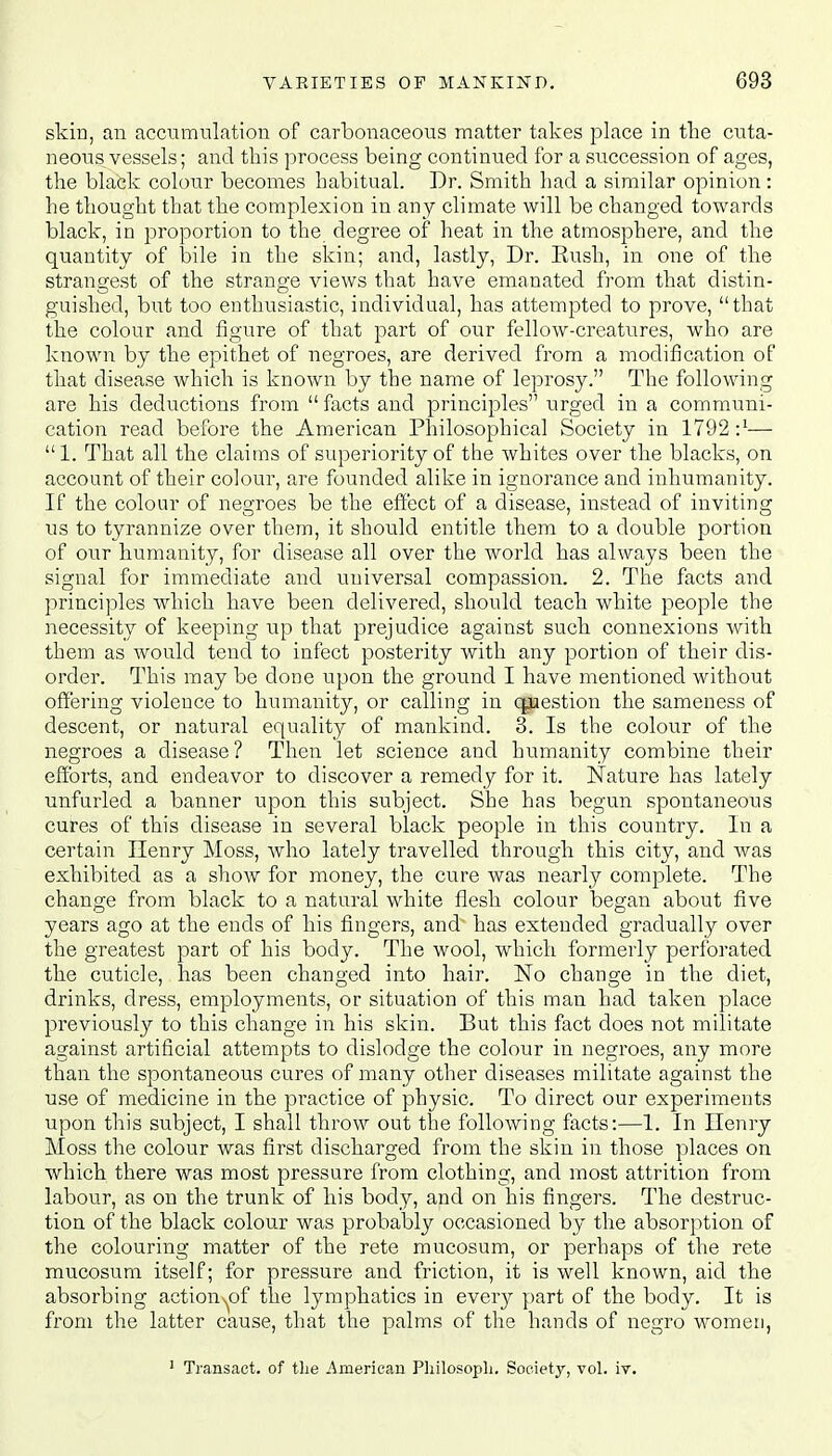 skin, an accumulation of carbonaceous matter takes place in the cuta- neous vessels; and this process being continued for a succession of ages, the black colour becomes habitual. Dr. Smith had a similar opinion: he thought that the complexion in any climate will be changed towards black, in proportion to the degree of heat in the atmosphere, and the quantity of bile in the skin; and, lastly, Dr. Rush, in one of the strangest of the strange views that have emanated from that distin- guished, but too enthusiastic, individual, has attempted to prove, that the colour and figure of that part of our fellow-creatures, who are known by the epithet of negroes, are derived from a modification of that disease which is known by the name of leprosy. The following are his deductions from  facts and principles urged in a communi- cation read before the American Philosophical Society in 1792—  1. That all the claims of superiority of the whites over the blacks, on account of their colour, are founded alike in ignorance and inhumanity. If the colour of negroes be the effect of a disease, instead of inviting us to tyrannize over them, it should entitle them to a double portion of our humanity, for disease all over the world has always been the signal for immediate and universal compassion. 2. The facts and principles which have been delivered, should teach white people the necessity of keeping up that prejudice against such connexions with them as would tend to infect posterity with any portion of their dis- order. This may be done upon the ground I have mentioned without offering violence to humanity, or calling in question the sameness of descent, or natural equality of mankind. 3. Is the colour of the negroes a disease? Then let science and humanity combine their efforts, and endeavor to discover a remedy for it. Nature has lately unfurled a banner upon this subject. She has begun spontaneous cures of this disease in several black people in this country. In a certain Henry Moss, who lately travelled through this city, and was exhibited as a show for money, the cure was nearly complete. The change from black to a natural white flesh colour began about five years ago at the ends of his fingers, and' has extended gradually over the greatest part of his body. The wool, which formerly perforated the cuticle, has been changed into hair. No change in the diet, drinks, dress, employments, or situation of this man had taken place previously to this change in his skin. But this fact does not militate against artificial attempts to dislodge the colour in negroes, any more than the spontaneous cures of many other diseases militate against the use of medicine in the practice of physic. To direct our experiments upon this subject, I shall throw out the following facts:—1. In Henry Moss the colour was first discharged from the skin in those places on which there was most pressure from clothing, and most attrition from labour, as on the trunk of his body, and on his fingers. The destruc- tion of the black colour was probably occasioned by the absorption of the colouring matter of the rete mucosum, or perhaps of the rete mucosum itself; for pressure and friction, it is well known, aid the absorbing actionuof the lymphatics in every part of the body. It is from the latter cause, that the palms of the hands of negro women, 1 Transact, of tlie American Philosopli. Society, vol. iv.