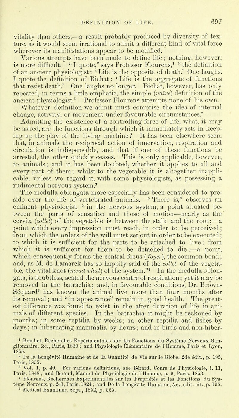 vitality than others,-—a result probably produced by diversity of tex- ture, as it would seem irrational to admit a different kind of vital force wherever its manifestations appear to be modified. Various attempts have been made to define life; nothing, however, is more difficult. I quote, says Professor Flourens,1 the definition of an ancient physiologist: ' Life is the opposite of death.' One laughs. I quote the definition of Bichat: ' Life is the aggregate of functions that resist death.' One laughs no longer. Bichat, however, has only repeated, in terms a little emphatic, the simple (naive) definition of the ancient physiologist. Professor Flourens attempts none of his own. Whatever definition we admit must comprise the idea of internal change, activity, or movement under favourable circumstances.2 Admitting the existence of a controlling force of life, what, it may be asked, are the functions through which it immediately acts in keep- ing up the play of the living machine? It has been elsewhere seen, that, in animals the reciprocal action of innervation, respiration and circulation is indispensable, and that if one of these functions be arrested, the other quickly ceases. This is only applicable, however, to animals; and it has been doubted, whether it applies to all and every part of them; whilst to the vegetable it is altogether inappli- cable, unless we regard it, with some physiologists, as possessing a rudimental nervous system.3 The medulla oblongata more especially has been considered to pre- side over the life of vertebrated animals.  There is, observes an eminent physiologist,  in the nervous system, a point situated be- tween the parts of sensation and those of motion—nearly as the cervix (collet) of the vegetable is between the stalk and the root;—a point which every impression must reach, in order to be perceived; from which the orders of the will must set out in order to be executed; to which it is sufficient for the parts to be attached to live; from which it is sufficient for them to be detached to die;—a point, which consequently forms the central focus (foyer), the common bond; and, as M. de Lamarck has so happily said of the collet of the vegeta- ble, the vital knot (nceud vital) of the system.4 In the medulla oblon- gata, is doubtless, seated the nervous centre of respiration; yet it may be removed in the batrachik; and, in favourable conditions, Dr. Brown- Sequard5 has known the animal live more than four months after its removal; and  in appearance remain in good health. The great- est difference was found to exist in the after duration of life in ani- mals of different species. In the batrachia it might be reckoned by months; in some reptilia by weeks; in other reptilia and fishes by days; in hibernating mammalia by hours; and in birds and non-hiber- 1 Braehet, Recherches Experimentales sur les Fonotions du Systeme Nerveux Gan- glionnaire, &c, Paris, 1830 ; and Physiologie Elenientaire de 1'Homme, Paris et Lyon, 1855. 2 De la Longevite Humaine et de la Quantite de Vie sur le Globe, 2de edit., p. 195, Paris, 1855. 3 Vol. 1, p. 40. For various definitions, see Berard, Cours de Physiologie. i. 11, Paris, 1848 ; and Beraud, Manuel de Physiologie de 1'Homme, p. 9, Paris, 1853. 4 Flourens, Recherches Experimentales sur les Proprietes et les Fonctions du Sys- teme Nerveux, p. 241, Paris, 1824; and De la Longevite Humaine, &c, edit. cit.,p. 195. 0 Medical Examiner, Sept., 1852, p. 565.