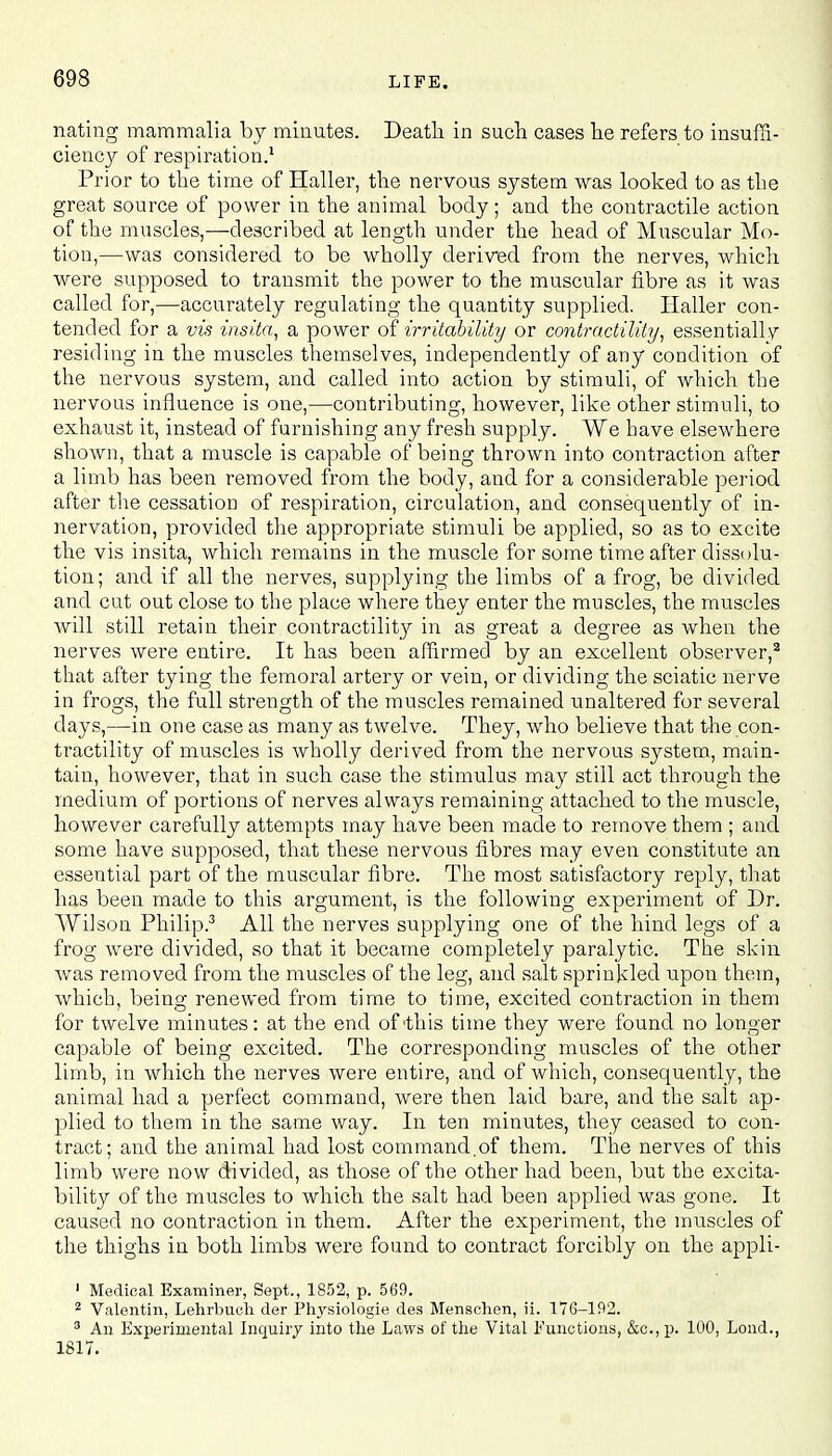 nating mammalia hy minutes. Death, in such cases he refers to insuffi- ciency of respiration.1 Prior to the time of Haller, the nervous system was looked to as the great source of power in the animal body; and the contractile action of the muscles,—described at length under the head of Muscular Mo- tion,—was considered to be wholly derived from the nerves, which were supposed to transmit the power to the muscular fibre as it was called for,—accurately regulating the quantity supplied. Haller con- tended for a vis insita, a power of irritability or contractility, essentially residing in the muscles themselves, independently of any condition of the nervous system, and called into action by stimuli, of which the nervous influence is one,—contributing, however, like other stimuli, to exhaust it, instead of furnishing any fresh supply. We have elsewhere shown, that a muscle is capable of being thrown into contraction after a limb has been removed from the body, and for a considerable period after the cessation of respiration, circulation, and consequently of in- nervation, provided the appropriate stimuli be applied, so as to excite the vis insita, which remains in the muscle for some time after dissolu- tion; and if all the nerves, supplying the limbs of a frog, be divided and cut out close to the place where they enter the muscles, the muscles will still retain their contractility in as great a degree as when the nerves were entire. It has been affirmed by an excellent observer,2 that after tying the femoral artery or vein, or dividing the sciatic nerve in frogs, the full strength of the muscles remained unaltered for several days,—in one case as many as twelve. They, who believe that the con- tractility of muscles is wholly derived from the nervous system, main- tain, however, that in such case the stimulus may still act through the medium of portions of nerves always remaining attached to the muscle, however carefully attempts may have been made to remove them ; and some have supposed, that these nervous fibres may even constitute an essential part of the muscular fibre. The most satisfactory reply, that has been made to this argument, is the following experiment of Dr. Wilson Philip.3 All the nerves supplying one of the hind legs of a frog were divided, so that it became completely paralytic. The skin was removed from the muscles of the leg, and salt sprinkled upon them, which, being renewed from time to time, excited contraction in them for twelve minutes: at the end of 'this time they were found no longer capable of being excited. The corresponding muscles of the other limb, in which the nerves were entire, and of which, consequently, the animal had a perfect command, were then laid bare, and the salt ap- plied to them in the same way. In ten minutes, they ceased to con- tract; and the animal had lost command.of them. The nerves of this limb were now divided, as those of the other had been, but the excita- bility of the muscles to which the salt had been applied was gone. It caused no contraction in them. After the experiment, the muscles of the thighs in both limbs were found to contract forcibly on the appli- 1 Medical Examiner, Sept., 1852, p. 569. 2 Valentin, Lehrbuch der Physiologie des Menschen, ii. 176-192. 3 An Experimental Inquiry into the Laws of the Vital Functions, &c.,p. 100, Lond., 1817.